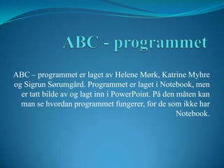 ABC - programmet ABC – programmet er laget av Helene Mørk, Katrine Myhre og Sigrun Sørumgård. Programmet er laget i Notebook, men er tatt bilde av og lagt inn i PowerPoint. På den måten kan man se hvordan programmet fungerer, for de som ikke har Notebook. 