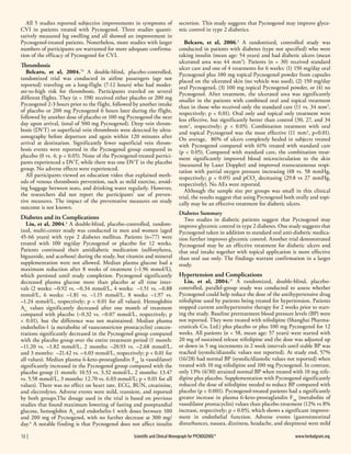 All 5 studies reported subjective improvements in symptoms of
CVI in patients treated with Pycnogenol. Three studies quantitatively measured leg swelling and all showed an improvement in
Pycnogenol-treated patients. Nonetheless, more studies with larger
numbers of participants are warranted for more adequate confirmation of the efficacy of Pycnogenol for CVI.

Thrombosis

Belcaro, et al, 2004.78 A double-blind, placebo-controlled,
randomized trial was conducted in airline passengers (age not
reported) traveling on a long-flight (7-12 hours) who had moderate-to-high risk for thrombosis. Participants traveled on several
different flights. They (n = 198) received either placebo or 200 mg
Pycnogenol 2-3 hours prior to the flight, followed by another intake
of placebo or 200 mg Pycnogenol 6 hours later during the flight,
followed by another dose of placebo or 100 mg Pycnogenol the next
day upon arrival, (total of 500 mg Pycnogenol). Deep vein thrombosis (DVT) or superficial vein thrombosis were detected by ultrasonography before departure and again within 120 minutes after
arrival at destination. Significantly fewer superficial vein thrombosis events were reported in the Pycnogenol group compared to
placebo (0 vs. 4; p < 0.05). None of the Pycnogenol-treated participants experienced a DVT, while there was one DVT in the placebo
group. No adverse effects were experienced.
All participants viewed an education video that explained methods of venous thrombosis prevention, such as mild exercise, avoiding baggage between seats, and drinking water regularly. However,
the researchers did not report the participants’ use of preventive measures. The impact of the preventative measures on study
outcome is not known.

Diabetes and its Complications

Liu, et al, 2004.4 A double-blind, placebo-controlled, randomized, multi-center study was conducted in men and women (aged
45-66 years) with type 2 diabetes mellitus. Patients (n=77) were
treated with 100 mg/day Pycnogenol or placebo for 12 weeks.
Patients continued their antidiabetic medication (sulfonylurea,
biguanide, and acarbose) during the study, but vitamin and mineral
supplementation were not allowed. Median plasma glucose had a
maximum reduction after 8 weeks of treatment (–1.96 mmol/L),
which persisted until study completion. Pycnogenol significantly
decreased plasma glucose more than placebo at all time intervals (2 weeks: –0.92 vs. –0.34 mmol/L, 4 weeks: –1.51 vs. –0.88
mmol/L, 6 weeks: –1.81 vs. –1.15 mmol/L, 8 weeks: –1.97 vs.
–1.24 mmol/L, respectively; p < 0.01 for all values). Hemoglobin
A1c values significantly decreased after one month of treatment
compared with placebo (–0.32 vs. –0.07 mmol/L, respectively; p
< 0.01), but the difference was not maintained. Median plasma
endothelin-1 (a metabolite of vasoconstrictor prostacyclin) concentrations significantly decreased in the Pycnogenol group compared
with the placebo group over the entire treatment period (1 month:
–11.20 vs. –1.82 mmol/L, 2 months: –20.93 vs. –2.68 mmol/L,
and 3 months: –21.42 vs. –4.03 mmol/L, respectively; p < 0.01 for
all values). Median plasma 6-keto-prostaglandin F1α (a vasodilator)
significantly increased in the Pycnogenol group compared with the
placebo group (1 month: 10.53 vs. 3.32 mmol/L, 2 months: 13.47
vs. 5.58 mmol/L, 3 months: 12.70 vs. 6.03 mmol/L; p < 0.01 for all
values). There was no effect on heart rate, ECG, BUN, creatinine,
and electrolytes. Adverse events were mild, transient, and reported
by both groups.The dosage used in the trial is based on previous
studies that found maximum lowering of fasting and postprandial
glucose, hemoglobin A1c and endothelin-1 with doses between 100
and 200 mg of Pycnogenol, with no further decrease at 300 mg/
day.4 A notable finding is that Pycnogenol does not affect insulin
12  | 	

secretion. This study suggests that Pycnogenol may improve glycemic control in type 2 diabetics.
Belcaro, et al, 2006.3 A randomized, controlled study was
conducted in patients with diabetes (type not specified) who were
taking insulin (mean age: 54 years) and had diabetic ulcers (mean
ulcerated area was 44 mm2). Patients (n = 30) received standard
ulcer care and one of 4 treatments for 6 weeks: (1) 150 mg/day oral
Pycnogenol plus 100 mg topical Pycnogenol powder from capsules
placed on the ulcerated skin (no vehicle was used), (2) 150 mg/day
oral Pycnogenol, (3) 100 mg topical Pycnogenol powder, or (4) no
Pycnogenol. After treatment, the ulcerated area was significantly
smaller in the patients with combined oral and topical treatment
than in those who received only the standard care (11 vs. 34 mm2,
respectively; p < 0.01). Oral only and topical only treatment were
less effective, but significantly better than control (30, 27, and 34
mm2, respectively; p < 0.05). Combination treatment with oral
and topical Pycnogenol was the most effective (11 mm2, p<0.01).
On average, 86% of ulcers completely healed in subjects treated
with Pycnogenol compared with 61% treated with standard care
(p < 0.05). Compared with standard care, the combination treatment significantly improved blood microcirculation to the skin
(measured by Laser Doppler) and improved transcutaneous respiration with partial oxygen pressure increasing (48 vs. 58 mmHg,
respectively; p < 0.05) and pCO2 decreasing (29.8 vs 27 mmHg,
respectively). No AEs were reported.
Although the sample size per groups was small in this clinical
trial, the results suggest that using Pycnogenol both orally and topically may be an effective treatment for diabetic ulcers.
Diabetes Summary
Two studies in diabetic patients suggest that Pycnogenol may
improve glycemic control in type 2 diabetes. One study suggests that
Pycnogenol taken in addition to standard oral anti-diabetic medication further improves glycemic control. Another trial demonstrated
Pycnogenol may be an effective treatment for diabetic ulcers and
that oral intake together with topical application is more effective
than oral use only. The findings warrant confirmation in a larger
study.

Hypertension and Complications

Liu, et al, 2004.21 A randomized, double-blind, placebocontrolled, parallel-group study was conducted to assess whether
Pycnogenol could help reduce the dose of the antihypertensive drug
nifedipine used by patients being treated for hypertension. Patients
stopped current antihypertensive therapy for 2 weeks prior to starting the study. Baseline pretreatment blood pressure levels (BP) were
not reported. They were treated with nifedipine (Shanghai Pharmaceuticals Co, Ltd.) plus placebo or plus 100 mg Pycnogenol for 12
weeks. All patients (n = 58, mean age: 57 years) were started with
20 mg of sustained release nifedipine and the dose was adjusted up
or down in 5 mg increments in 2 week intervals until stable BP was
reached (systolic/diastolic values not reported). At study end, 57%
(16/28) had normal BP (systolic/diastolic values not reported) when
treated with 10 mg nifedipine and 100 mg Pycnogenol. In contrast,
only 13% (4/30) attained normal BP when treated with 10 mg nifedipine plus placebo. Supplementation with Pycnogenol significantly
reduced the dose of nifedipine needed to reduce BP compared with
placebo (p < 0.001). Pycnogenol-treated patients had a significantly
greater increase in plasma 6-keto-prostaglandin F1α (metabolite of
vasodilator prostacyclin) values than placebo treatment (12% vs 8%
increase, respectively; p < 0.05), which shows a significant improvement in endothelial function. Adverse events (gastrointestinal
disturbances, nausea, dizziness, headache, and sleepiness) were mild

Scientific and Clinical Monograph for PYCNOGENOL®                                                                                         www.herbalgram.org

 