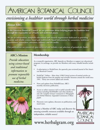 envisioning a healthier world through herbal medicine
About ABC
At the American Botanical Council, we are passionate about helping people live

At the American Botanical Council, we arethrough the responsible use of herbs and medicinal plants.
healthier lives passionate about helping people live healthier lives
through the responsible use of herbs and medicinal plants.

We are an independent, nonprofit educational and research organization dedicated to
providing accurate and research organization dedicated to providing
We are an independent, nonprofit educational and reliable science-based and traditionally-based information for
consumers, healthcare practitioners, researchers, educators, industry, and the media.

accurate and reliable science-based and traditionally-based information for consumers, healthcare
practitioners, researchers, educators, industry, are extensively peer-reviewed, and include a vast selection of periOur publications and the media.

odicals, books, monographs, safety reviews, continuing education materials, search-

Our publications are extensively peer-reviewed and include a vast selection of periodicals, books,
able online databases, and more.

ABC’s Mission
Provide education
using science-based
and traditional
information to
promote responsible
use of herbal
medicine.

Membership
As a nonprofit organization, ABC depends on Members to support our educational
programs. In exchange, we provide our Members with many valuable benefits including:
•	 A subscription to HerbalGram, the quarterly, peer-reviewed journal of the American Botanical Council.
•	 HerbClip™ Online – More than 3,500 Critical reviews of seminal articles on
herbal medicine from the popular and scientific literature around the world since
1991. Thirty new reviews added each month.
•	 News and updates from HerbalEGram, ABC’s
monthly electronic publication.
•	 Access to online resources rich in useful scientific information including HerbMedPro and other databases,
and The Complete German Commission E Monographs
and Herbal Medicine: Expanded Commission E Monographs.
•	 Electronic news updates, discounts on publications, and
much more.

Become a Member of ABC today and discover the
amazing scientific resources available through an
independent, reliable source!

www.herbalgram.org

 