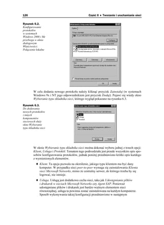 126                                                 Część II ♦ Tworzenie i uruchamianie sieci


Rysunek 6.2.
Konfigurowanie
protokołów
w systemach
Windows 2000 i Me
przebiega w oknie
dialogowym
Właściwości:
Połączenie lokalne




         W celu dodania nowego protokołu nale y kliknąć przycisk Zainstaluj (w systemach
         Windows 9x i NT jego odpowiednikiem jest przycisk Dodaj). Pojawi się wtedy okno
         Wybieranie typu składnika sieci, którego wygląd pokazano na rysunku 6.3.

Rysunek 6.3.
Do dodawania
nowych protokołów
i innych
komponentów
sieciowych słu y
okno Wybieranie
typu składnika sieci




         W oknie Wybieranie typu składnika sieci mo na dokonać wyboru jednej z trzech opcji:
         Klient, Usługa i Protokół. Tematem tego podrozdziału jest przede wszystkim opis spo-
         sobów konfigurowania protokołów, jednak poni ej przedstawiono krótki opis ka dego
         z wymienionych elementów.
               Klient. Ta opcja pozwala na określenie, jakiego typu klientem ma być dany
               komputer. W przypadku sieci peer-to-peer wymaga się zainstalowania Klienta
               sieci Microsoft Networks, mimo e centralny serwer, do którego trzeba by się
               logować, nie istnieje.
               Usługa. Usługą jest dodatkowa cecha sieci, taka jak Udostępnianie plików
               i drukarek w sieciach Microsoft Networks czy Agent SAP. Poniewa
               udostępniane plików i drukarek jest bardzo wa nym elementem sieci
               równorzędnej, usługa ta powinna zostać zainstalowana na ka dym komputerze.
               Sposób wykonywania takiej konfiguracji przedstawiono w następnym
 