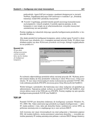 Rozdział 6. ♦ Konfiguracja sieci stacji równorzędnych                                   127


             podrozdziale. Agent SAP jest związany z punktami dostępowymi w sieciach
             NetWare. Zagadnienia dotyczące SAP omówiono w rozdziale 5. pt. „Protokoły
             transmisji: model OSI i protokoły rzeczywiste”.
             Protokół. Uogólniając, protokół określa sposób sieciowego komunikowania
             się komputerów i innych urządzeń. Czytelnik zapewne pamięta, e aby
             komputery w sieci mogły się ze sobą komunikować, wszystkie muszą mieć
             zainstalowany ten sam protokół.

        Poni ej znajdują się wskazówki dotyczące sposobu konfigurowania protokołów w śro-
        dowisku Windows.

        Aby dodać protokół do konfiguracji komputera, nale y wybrać opcję Protokół w oknie
        Wybieranie typu składnika sieci, a następnie nacisnąć przycisk Dodaj. W efekcie tego
        działania pojawi się okno Wybieranie protokołu sieciowego, którego wygląd pokaza-
        no na rysunku 6.4.

Rysunek 6.4.
W tym oknie
dialogowym mo na
wybrać protokół,
który ma być dodany
do konfiguracji
komputera




        Po wybraniu odpowiedniego protokołu nale y nacisnąć przycisk OK. Wybrany proto-
        kół zostanie dodany do listy protokołów widocznej w oknie Właściwości: Połączenie
        lokalne. W sieci stacji równorzędnych mo na wykorzystywać protokół TCP/IP, NW-
        Link (odmiana protokołu IPX/SPX utworzona przez firmę Microsoft) lub NetBEUI.

        Wybór któregoś z protokołów dla budowanej sieci zle y wyłącznie od upodobań jej
        administratora. Najczęściej jednak wybiera się protokół TCP/IP lub NetBEUI, choć
        równie dobrze mo e to być NWLink czy IPX/SPX. Poni ej znajduje się opis sposobu
        konfigurowania protokołu TCP/IP oraz NetBEUI.

TCP/IP
        Protokół TCP/IP jest domyślnie dodawany do konfiguracji systemów Windows 9x,
        NT, 2000 i Me. Tak e ustawienia tego protokołu są wstępnie konfigurowane — adres
        IP, maska podsieci i inne, takie jak domyślna brama i podstawowy serwer DNS, są
        pobierane automatycznie ze znajdującego się w sieci serwera DHCP.

        Jeśli tworzona sieć stacji równorzędnych ma mieć połączenie z Internetem poprzez
        DSL lub modem kablowy, mo na pozostawić ustawienia domyślne — wszystkie po-
        trzebne parametry IP zostaną automatycznie pobrane z serwera DHCP danego dostawcy
 