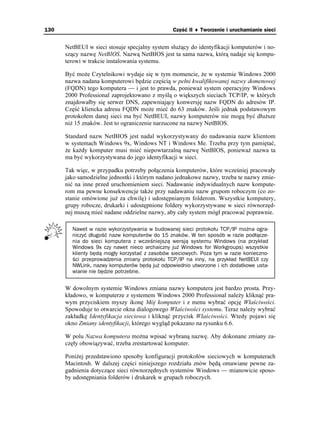 130                                             Część II ♦ Tworzenie i uruchamianie sieci


      NetBEUI w sieci stosuje specjalny system słu ący do identyfikacji komputerów i no-
      szący nazwę NetBIOS. Nazwą NetBIOS jest ta sama nazwa, którą nadaje się kompu-
      terowi w trakcie instalowania systemu.

      Być mo e Czytelnikowi wydaje się w tym momencie, e w systemie Windows 2000
      nazwa nadana komputerowi będzie częścią w pełni kwalifikowanej nazwy domenowej
      (FQDN) tego komputera — i jest to prawda, poniewa system operacyjny Windows
      2000 Professional zaprojektowano z myślą o większych sieciach TCP/IP, w których
      znajdowałby się serwer DNS, zapewniający konwersję nazw FQDN do adresów IP.
      Część kliencka adresu FQDN mo e mieć do 63 znaków. Jeśli jednak podstawowym
      protokołem danej sieci ma być NetBEUI, nazwy komputerów nie mogą być dłu sze
      ni 15 znaków. Jest to ograniczenie narzucone na nazwy NetBIOS.

      Standard nazw NetBIOS jest nadal wykorzystywany do nadawania nazw klientom
      w systemach Windows 9x, Windows NT i Windows Me. Trzeba przy tym pamiętać,
       e ka dy komputer musi mieć niepowtarzalną nazwę NetBIOS, poniewa nazwa ta
      ma być wykorzystywana do jego identyfikacji w sieci.

      Tak więc, w przypadku potrzeby połączenia komputerów, które wcześniej pracowały
      jako samodzielne jednostki i którym nadano jednakowe nazwy, trzeba te nazwy zmie-
      nić na inne przed uruchomieniem sieci. Nadawanie indywidualnych nazw kompute-
      rom ma pewne konsekwencje tak e przy nadawaniu nazw grupom roboczym (co zo-
      stanie omówione ju za chwilę) i udostępnianym folderom. Wszystkie komputery,
      grupy robocze, drukarki i udostępnione foldery wykorzystywane w sieci równorzęd-
      nej muszą mieć nadane oddzielne nazwy, aby cały system mógł pracować poprawnie.

        Nawet w razie wykorzystywania w budowanej sieci protokołu TCP/IP można ogra-
        niczyć długość nazw komputerów do 15 znaków. W ten sposób w razie podłącze-
        nia do sieci komputera z wcześniejszą wersją systemu Windows (na przykład
        Windows 9x czy nawet nieco archaiczny już Windows for Workgroups) wszystkie
        klienty będą mogły korzystać z zasobów sieciowych. Poza tym w razie konieczno-
        ści przeprowadzenia zmiany protokołu TCP/IP na inny, na przykład NetBEUI czy
        NWLink, nazwy komputerów będą już odpowiednio utworzone i ich dodatkowe usta-
        wianie nie będzie potrzebne.


      W dowolnym systemie Windows zmiana nazwy komputera jest bardzo prosta. Przy-
      kładowo, w komputerze z systemem Windows 2000 Professional nale y kliknąć pra-
      wym przyciskiem myszy ikonę Mój komputer i z menu wybrać opcję Właściwości.
      Spowoduje to otwarcie okna dialogowego Właściwości systemu. Teraz nale y wybrać
      zakładkę Identyfikacja sieciowa i kliknąć przycisk Właściwości. Wtedy pojawi się
      okno Zmiany identyfikacji, którego wygląd pokazano na rysunku 6.6.

      W polu Nazwa komputera mo na wpisać wybraną nazwę. Aby dokonane zmiany za-
      częły obowiązywać, trzeba zrestartować komputer.

      Poni ej przedstawiono sposoby konfiguracji protokołów sieciowych w komputerach
      Macintosh. W dalszej części niniejszego rozdziału znów będą omawiane pewne za-
      gadnienia dotyczące sieci równorzędnych systemów Windows — mianowicie sposo-
      by udostępniania folderów i drukarek w grupach roboczych.
 