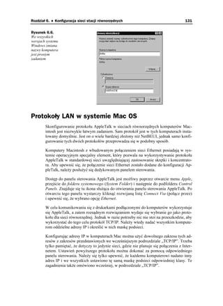 Rozdział 6. ♦ Konfiguracja sieci stacji równorzędnych                                     131


Rysunek 6.6.
We wszystkich
wersjach systemu
Windows zmiana
nazwy komputera
jest prostym
zadaniem




Protokoły LAN w systemie Mac OS
        Skonfigurowanie protokołu AppleTalk w sieciach równorzędnych komputerów Mac-
        intosh jest niezwykle łatwym zadaniem. Sam protokół jest w tych komputerach insta-
        lowany domyślnie. Jest on o wiele bardziej zło ony ni NetBEUI, jednak samo konfi-
        gurowanie tych dwóch protokołów przeprowadza się w podobny sposób.

        Komputery Macintosh z wbudowanym połączeniem sieci Ethernet posiadają w sys-
        temie operacyjnym specjalny element, który pozwala na wykorzystywanie protokołu
        AppleTalk w standardowej sieci uwzględniającej zastosowanie skrętki i koncentrato-
        ra. Aby upewnić się, e połączenie sieci Ethernet zostało dodane do konfiguracji Ap-
        pleTalk, nale y posłu yć się dedykowanym panelem sterowania.

        Dostęp do panelu sterowania AppleTalk jest mo liwy poprzez otwarcie menu Apple,
        przejście do folderu systemowego (System Folder) i następnie do podfolderu Control
        Panels. Znajduje się tu ikona słu ąca do otwierania panelu sterowania AppleTalk. Po
        otwarciu tego panelu wystarczy kliknąć rozwijaną listę Connect Via (połącz przez)
        i upewnić się, e wybrano opcję Ethernet.

        W celu komunikowania się z drukarkami podłączonymi do komputerów wykorzystuje
        się AppleTalk, a zatem rozsądnym rozwiązaniem wydaje się wybranie go jako proto-
        kołu dla sieci równorzędnej. Jednak w razie potrzeby nic nie stoi na przeszkodzie, aby
        wykorzystać do tego celu protokół TCP/IP. Nale y wtedy nadać wszystkim kompute-
        rom oddzielne adresy IP i określić w nich maskę podsieci.

        Konfigurując adresy IP w komputerach Mac mo na u yć dowolnego zakresu tych ad-
        resów z zakresów przedstawionych we wcześniejszym podrozdziale „TCP/IP”. Trzeba
        tylko pamiętać, e dotyczy to jedynie sieci, gdzie nie planuje się połączenia z Inter-
        netem. Ustawień powy szego protokołu mo na dokonać za pomocą odpowiedniego
        panelu sterowania. Nale y się tylko upewnić, e ka demu komputerowi nadano inny
        adres IP i we wszystkich ustawiono tę samą maskę podsieci odpowiedniej klasy. Te
        zagadnienia tak e omówiono wcześniej, w podrozdziale „TCP/IP”.
 