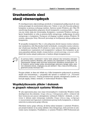 132                                              Część II ♦ Tworzenie i uruchamianie sieci



Uruchamianie sieci
stacji równorzędnych
      Po skonfigurowaniu odpowiedniego protokołu w komputerach podłączonych do sieci
      mo na przystąpić do uruchomienia takiej sieci. Nale y w tym celu fizycznie połączyć
      komputery za pomocą wybranego medium. Zarówno system Windows, jak i Mac OS
      umo liwiają bezpośrednie połączenie dwóch komputerów za pomocą kabla — stano-
      wią one wtedy małą sieć równorzędną. Komputery z systemem Windows mo na po-
      łączyć bezpośrednio ze sobą za pomocą kabla szeregowego, podłączanego do portu
      szeregowego w komputerze. Począwszy od drugiego wydania systemu Windows 98
      systemy operacyjne firmy Microsoft pozwalają na konfigurację takiego połączenia
      komputerów.

      W przypadku komputerów Mac w celu połączenia dwóch maszyn mo na wykorzy-
      stać standardowy (dla Macintosha) kabel od drukarki, ewentualnie mo na wykorzy-
      stać wbudowane interfejsy RJ-45 (chodzi tu o karty sieciowe Ethernet, znajdujące się
      w standardowym wyposa eniu tych komputerów) i połączyć dwa komputery za po-
      mocą specjalnej odmiany skrętki, zwanej kablem z przekrosem (ang. crossover cable).
      Kabel taki mo na zakupić praktycznie w ka dym sklepie komputerowym.

        Za pomocą kabla z przekrosem można także połączyć dwa komputery pracujące
        pod kontrolą systemu Windows, jeśli zostaną one wyposażone w karty sieciowe.
        Zastosowanie takiego kabla eliminuje konieczność posiadania koncentratora. Je-
        śli Czytelnik zechce podjąć próbę samodzielnego wykonania takiego kabla, powi-
        nien odwiedzić witrynę, znajdującą się pod adresem: http://www.error404.pl/po_
        godzinach/pc2pc/recenzja1.htm.


      Przyjęto jednak, e dana sieć składa się z kilku komputerów połączonych za pomocą
      skrętki oraz koncentratora — przypadek taki opisano w rozdziale 4. pt. „Tworzenie
      infrastruktury sieciowej”. Poni ej przedstawiono sposoby udostępniania zasobów, ta-
      kich jak napędy, foldery i drukarki, w środowiskach Windows i Mac.


Współużytkowanie plików i drukarek
w grupach roboczych systemu Windows
      W celu zapewnienia pracy sieci stacji równorzędnych w środowisku Windows trzeba
      skonfigurować dwa elementy: Grupę roboczą i Udostępnianie plików i drukarek (de
      facto konieczne jest jeszcze udostępnienie wybranych folderów i drukarek, co omó-
      wiono w dalszej części niniejszego rozdziału). Grupa robocza (ang. workgroup)
      w rzeczywistości jest logicznym wydzieleniem pewnej liczby komputerów, w których
      ustawiono tę samą nazwę grupy roboczej.

      Określanie nazwy grupy roboczej, do której nale y komputer z systemem Windows,
      jest przeprowadzane na tej samej zakładce okna dialogowego, która pozwala na usta-
      wianie nazwy komputera. Przykładowo, w systemie Windows 2000 Professional jest
 