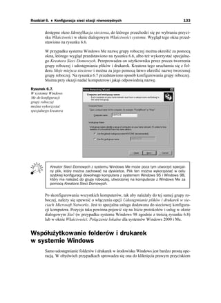 Rozdział 6. ♦ Konfiguracja sieci stacji równorzędnych                                   133


        dostępne okno Identyfikacja sieciowa, do którego przechodzi się po wybraniu przyci-
        sku Właściwości w oknie dialogowym Właściwości systemu. Wygląd tego okna przed-
        stawiono na rysunku 6.6.

        W przypadku systemu Windows Me nazwę grupy roboczej mo na określić za pomocą
        okna, którego wygląd przedstawiono na rysunku 6.6, albo te wykorzystać specjalne-
        go Kreatora Sieci Domowych. Przeprowadza on u ytkownika przez proces tworzenia
        grupy roboczej i udostępniania plików i drukarek. Kreatora tego uruchamia się z fol-
        deru Moje miejsca sieciowe i mo na za jego pomocą łatwo określić nazwę tworzonej
        grupy roboczej. Na rysunku 6.7 przedstawiono sposób konfigurowania grupy roboczej.
        Mo na przy okazji nadać komputerowi jakąś odpowiednią nazwę.

Rysunek 6.7.
W systemie Windows
Me do konfiguracji
grupy roboczej
mo na wykorzystać
specjalnego kreatora




           Kreator Sieci Domowych z systemu Windows Me może poza tym utworzyć specjal-
           ny plik, który można zachować na dyskietce. Plik ten można wykorzystać w celu
           szybkiej konfiguracji dowolnego komputera z systemem Windows 95 i Windows 98,
           który ma należeć do grupy roboczej, utworzonej na komputerze z Windows Me za
           pomocą Kreatora Sieci Domowych.


        Po skonfigurowaniu wszystkich komputerów, tak aby nale ały do tej samej grupy ro-
        boczej, nale y się upewnić o włączeniu opcji Udostępnianie plików i drukarek w sie-
        ciach Microsoft Networks. Jest to specjalna usługa dodawana do sieciowej konfigura-
        cji komputera. Pozycja taka powinna pojawić się na liście protokołów i usług w oknie
        dialogowym Sieć (w przypadku systemu Windows 98 zgodnie z treścią rysunku 6.8)
        lub w oknie Właściwości: Połączenie lokalne dla systemów Windows 2000 i Me.


Współużytkowanie folderów i drukarek
w systemie Windows
        Samo udostępnianie folderów i drukarek w środowisku Windows jest bardzo prostą ope-
        racją. W obydwóch przypadkach sprowadza się ona do kliknięcia prawym przyciskiem
 