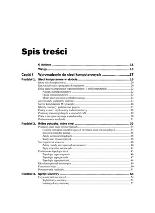 Spis treści
                O Autorze ........................................................................................ 11
                Wstęp ............................................................................................. 13
Część I         Wprowadzenie do sieci komputerowych ..........................17
Rozdział 1. Sieci komputerowe w skrócie........................................................... 19
                Istota sieci komputerowej..................................................................................................20
                Korzyści płynące z połączenia komputerów.....................................................................20
                Kilka zdań o komputerach typu mainframe i o minikomputerach....................................22
                    Początki superkomputerów.........................................................................................22
                    Epoka minikomputerów..............................................................................................22
                    Model przetwarzania scentralizowanego....................................................................24
                Jak powstały komputery osobiste......................................................................................24
                Sieci z komputerami PC: początki ....................................................................................26
                Klienty i serwery: podstawowe pojęcia ............................................................................27
                Osoby w sieci: u ytkownicy i administratorzy .................................................................28
                Podstawy transmisji danych w sieciach LAN ...................................................................29
                Praca z siecią nie wymaga wszechwiedzy ........................................................................30
                Podsumowanie rozdziału...................................................................................................31
Rozdział 2. Różne potrzeby, różne sieci .............................................................. 33
                Podstawy sieci stacji równorzędnych................................................................................34
                    Historia rozwiązań umo liwiających tworzenie sieci równorzędnych .......................34
                    Sieci równorzędne dzisiaj ...........................................................................................36
                    Zalety sieci równorzędnych ........................................................................................38
                    Wady sieci równorzędnych.........................................................................................38
                Sieci oparte na serwerze....................................................................................................40
                    Zalety i wady sieci opartych na serwerze ...................................................................40
                    Typy serwerów sieciowych.........................................................................................42
                Podstawowe topologie sieci ..............................................................................................45
                    Topologia typu magistrala ..........................................................................................46
                    Topologia typu gwiazda..............................................................................................47
                    Topologia typu pierścień.............................................................................................48
                Określanie potrzeb sieciowych..........................................................................................49
                Planowanie sieci................................................................................................................50
                Posumowanie rozdziału.....................................................................................................51
Rozdział 3. Sprzęt sieciowy ............................................................................... 53
                U ywanie kart sieciowych ................................................................................................54
                   Wybór karty sieciowej ................................................................................................55
                   Instalacja karty sieciowej............................................................................................57
 