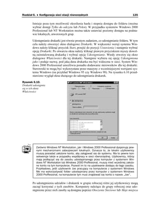 Rozdział 6. ♦ Konfiguracja sieci stacji równorzędnych                                    135


        Istnieje poza tym mo liwość określenia hasła i stopnia dostępu do folderu (mo na
        wybrać dostęp Tylko do odczytu lub Pełen). W przypadku systemów Windows 2000
        Professional lub NT Workstation mo na tak e ustawiać poziomy dostępu na podsta-
        wie lokalnych, utworzonych grup.

        Udostępnianie drukarki jest równie prostym zadaniem, co udostępnianie folderu. W tym
        celu nale y otworzyć okno dialogowe Drukarki. W większości wersji systemu Win-
        dows nale y kliknąć przycisk Start, przejść do pozycji Ustawienia i następnie wybrać
        opcję Drukarki. Po otwarciu okna nale y kliknąć prawym przyciskiem myszy dowol-
        ną zainstalowaną drukarkę i wybrać opcję Udostępnianie. Wtedy otworzy się okno
        dialogowe Właściwości dla tej drukarki. Następnie wybiera się opcję Udostępniona
        jako i podaje nazwę, pod jaką dana drukarka ma być widoczna w sieci. System Win-
        dows 2000 Professional umo liwia ponadto dodawanie sterowników dla tej drukarki.
        Sterowniki te mogą być wykorzystane przez maszyny z wcześniejszymi wersjami sys-
        temu Windows (na przykład Windows 95 czy Windows 98). Na rysunku 6.10 przed-
        stawiono wygląd okna słu ącego do udostępniania drukarek.

Rysunek 6.10.
Drukarki udostępnia
się w ich oknie
Właściwości




           Zarówno Windows NT Workstation, jak i Windows 2000 Professional dysponują pew-
           nymi mechanizmami zabezpieczeń lokalnych. Oznacza to, że lokalni użytkownicy
           muszą posiadać założone konto, aby zalogować się do systemu. Ma to pewne kon-
           sekwencje także w przypadku współpracy w sieci równorzędnej. Użytkownicy, którzy
           mają podłączyć się do zasobu udostępnianego przez komputer z systemem Win-
           dows NT Workstation lub Windows 2000 Proffesional, muszą mieć wcześniej założo-
           ne konto na tym komputerze. Pozwoli im to na uzyskiwanie dostępu do tego zasobu.
           Przykładowo, jeśli użytkownik Joe pracujący na komputerze z systemem Windows
           Me ma wykorzystywać folder udostępniany przez komputer z systemem Windows
           2000 Proffesional, na komputerze tym musi znajdować się konto o nazwie „Joe”.


        Po udostępnieniu udziałów i drukarek w grupie roboczej ró ni jej u ytkownicy mogą
        zacząć korzystać z tych zasobów. Komputery nale ące do grupy roboczej oraz udo-
        stępnione przez nich zasoby są dostępne poprzez Otoczenie Sieciowe lub Moje miejsca
 