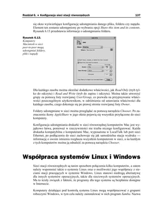 Rozdział 6. ♦ Konfiguracja sieci stacji równorzędnych                                     137


         się okno wyświetlające konfigurację udostępniania danego pliku, folderu czy napędu.
         Element ten zostanie udostępniony po wybraniu opcji Share this item and its contents.
         Rysunek 6.13 przedstawia informacje o udostępnianiu folderu.

Rysunek 6.13.
Komputery
Macintosh w sieci
peer-to-peer mogą
udostępniać foldery,
pliki i napędy




         Dla ka dego zasobu mo na określać dodatkowe właściwości, jak Read Only (tryb tyl-
         ko do odczytu) i Read and Write (tryb do zapisu i odczytu). Mo na tak e utworzyć
         grupy za pomocą listy rozwijanej User/Group, co pozwala na przypisywanie właści-
         wości poszczególnym u ytkownikom, w odró nieniu od ustawiania właściwości dla
         ka dego zasobu, czego dokonuje się po prawej stronie rozwijanej listy Owner.

         Foldery udostępniane w sieci mo na przeglądać za pomocą narzędzia Chooser. Po za-
         znaczeniu ikony AppleShare w jego oknie pojawią się wszystkie przyłączone do sieci
         komputery.

         Konfiguracja udostępniania drukarki w sieci równorzędnej komputerów Mac jest wy-
         jątkowo łatwa, poniewa w rzeczywistości nie trzeba niczego konfigurować. Ka da
         drukarka kompatybilna z komputerami Mac, wyposa ona w LocalTalk lub port sieci
         Ethernet, po podłączeniu do sieci zachowuje się jak samodzielna stacja wydruku —
         informację o swoim istnieniu rozgłasza wszystkim komputerom w sieci, a na ka dym
         z tych komputerów mo na ją odnaleźć za pomocą narzędzia Chooser.



Współpraca systemów Linux i Windows
         Sieci stacji równorzędnych są tanim sposobem połączenia kilku komputerów, a zatem
         nale y wspomnieć tak e o systemie Linux oraz o mo liwości jego współpracy z sie-
         ciami stacji pracujących w systemie Windows. Linux stanowi niedrogą alternatywę
         dla innych systemów operacyjnych, tak e dla sieciowych systemów operacyjnych.
         Ma to ścisły związek z faktem, e programy dla tego systemu są bezpłatnie dostępne
         w Internecie.

         Komputery działające pod kontrolą systemu Linux mogą współpracować z grupami
         roboczymi Windows, w tym celu nale y zainstalować w nich program Samba. Nazwa
 