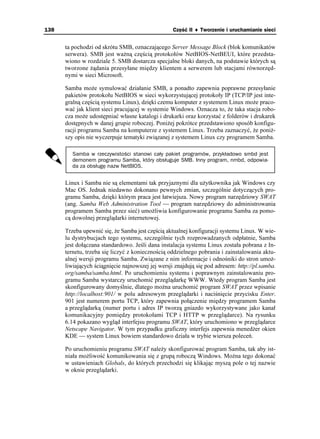 138                                                Część II ♦ Tworzenie i uruchamianie sieci


      ta pochodzi od skrótu SMB, oznaczającego Server Message Block (blok komunikatów
      serwera). SMB jest wa ną częścią protokołów NetBIOS-NetBEUI, które przedsta-
      wiono w rozdziale 5. SMB dostarcza specjalne bloki danych, na podstawie których są
      tworzone ądania przesyłane między klientem a serwerem lub stacjami równorzęd-
      nymi w sieci Microsoft.

      Samba mo e symulować działanie SMB, a ponadto zapewnia poprawne przesyłanie
      pakietów protokołu NetBIOS w sieci wykorzystującej protokoły IP (TCP/IP jest inte-
      gralną częścią systemu Linux), dzięki czemu komputer z systemem Linux mo e praco-
      wać jak klient sieci pracującej w systemie Windows. Oznacza to, e taka stacja robo-
      cza mo e udostępniać własne katalogi i drukarki oraz korzystać z folderów i drukarek
      dostępnych w danej grupie roboczej. Poni ej pokrótce przedstawiono sposób konfigu-
      racji programu Samba na komputerze z systemem Linux. Trzeba zaznaczyć, e poni -
      szy opis nie wyczerpuje tematyki związanej z systemem Linux czy programem Samba.

         Samba w rzeczywistości stanowi cały pakiet programów, przykładowo smbd jest
         demonem programu Samba, który obsługuje SMB. Inny program, nmbd, odpowia-
         da za obsługę nazw NetBIOS.


      Linux i Samba nie są elementami tak przyjaznymi dla u ytkownika jak Windows czy
      Mac OS. Jednak niedawno dokonano pewnych zmian, szczególnie dotyczących pro-
      gramu Samba, dzięki którym praca jest łatwiejsza. Nowy program narzędziowy SWAT
      (ang. Samba Web Administration Tool — program narzędziowy do administrowania
      programem Samba przez sieć) umo liwia konfigurowanie programu Samba za pomo-
      cą dowolnej przeglądarki internetowej.

      Trzeba upewnić się, e Samba jest częścią aktualnej konfiguracji systemu Linux. W wie-
      lu dystrybucjach tego systemu, szczególnie tych rozprowadzanych odpłatnie, Samba
      jest dołączana standardowo. Jeśli dana instalacja systemu Linux została pobrana z In-
      ternetu, trzeba się liczyć z koniecznością oddzielnego pobrania i zainstalowania aktu-
      alnej wersji programu Samba. Związane z nim informacje i odnośniki do stron umo -
      liwiających ściągnięcie najnowszej jej wersji znajdują się pod adresem: http://pl.samba.
      org/samba/samba.html. Po uruchomieniu systemu i poprawnym zainstalowaniu pro-
      gramu Samba wystarczy uruchomić przeglądarkę WWW. Wtedy program Samba jest
      skonfigurowany domyślnie, dlatego mo na uruchomić program SWAT przez wpisanie
      http://localhost:901/ w polu adresowym przeglądarki i naciśnięcie przycisku Enter.
      901 jest numerem portu TCP, który zapewnia połączenie między programem Samba
      a przeglądarką (numer portu i adres IP tworzą gniazdo wykorzystywane jako kanał
      komunikacyjny pomiędzy protokołami TCP i HTTP w przeglądarce). Na rysunku
      6.14 pokazano wygląd interfejsu programu SWAT, który uruchomiono w przeglądarce
      Netscape Navigator. W tym przypadku graficzny interfejs zapewnia mened er okien
      KDE — system Linux bowiem standardowo działa w trybie wiersza poleceń.

      Po uruchomieniu programu SWAT nale y skonfigurować program Samba, tak aby ist-
      niała mo liwość komunikowania się z grupą roboczą Windows. Mo na tego dokonać
      w ustawieniach Globals, do których przechodzi się klikając myszą pole o tej nazwie
      w oknie przeglądarki.
 