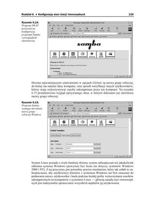 Rozdział 6. ♦ Konfiguracja sieci stacji równorzędnych                                   139


Rysunek 6.14.
Program SWAT
pozawala na
konfigurację
programu Samba
z przeglądarki
internetowej




        Dwoma najwa niejszymi ustawieniami w opcjach Globals są nazwa grupy roboczej,
        do której ma nale eć dany komputer, oraz sposób weryfikacji innych u ytkowników,
        którzy mają wykorzystywać zasoby udostępniane przez ten komputer. Na rysunku
        6.15 przedstawiono wygląd opisywanego okna, w którym dokonano ju określenia
        nazwy grupy roboczej.

Rysunek 6.15.
Program Samba
wymaga określenia
nazwy grupy
roboczej Windows




        System Linux posiada o wiele bardziej zło ony system zabezpieczeń ni jakakolwiek
        odmiana systemu Windows (powy sze być mo e nie dotyczy systemów Windows
        2000 i NT). Z tej przyczyny jest potrzebny pewien mechanizm, który tak osłabi te za-
        bezpieczenia, aby u ytkownicy klientów z systemem Windows nie byli zmuszani do
        podawania nazwy u ytkownika i hasła podczas ka dej próby wykorzystania zasobów
        udostępnionych na komputerze z systemem Linux — główną zasadą sieci równorzęd-
        nych jest maksymalne upraszczanie wszystkich aspektów jej u ytkowania.
 