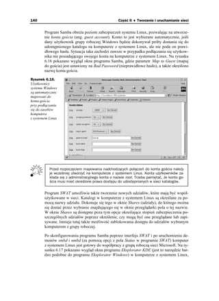 140                                                 Część II ♦ Tworzenie i uruchamianie sieci


        Program Samba obni a poziom zabezpieczeń systemu Linux, pozwalając na utworze-
        nie konta gościa (ang. guest account). Konto to jest wybierane automatycznie, jeśli
        dany u ytkownik grupy roboczej Windows będzie dokonywał próby dostania się do
        udostępnionego katalogu na komputerze z systemem Linux, ale nie poda on prawi-
        dłowego hasła. Sytuacja taka zachodzi zawsze w przypadku podłączania się u ytkow-
        nika nie posiadającego swojego konta na komputerze z systemem Linux. Na rysunku
        6.16 pokazano wygląd okna programu Samba, gdzie parametr Map to Guest (mapuj
        do gościa) jest ustawiony na Bad Password (nieprawidłowe hasło), a tak e określono
        nazwę konta gościa.

Rysunek 6.16.
U ytkownicy
systemu Windows
są automatycznie
mapowani do
konta gościa
przy podłączaniu
się do zasobów
komputera
z systemem Linux




           Przed rozpoczęciem mapowania nadchodzących połączeń do konta gościa należy
           je wcześniej utworzyć na komputerze z systemem Linux. Konta użytkowników za-
           kłada się z administracyjnego konta o nazwie root. Trzeba pamiętać, że konto go-
           ścia musi mieć określone prawa dostępu do udostępnianych w sieci katalogów.


        Program SWAT umo liwia tak e tworzenie nowych udziałów, które mają być współ-
        u ytkowane w sieci. Katalogi w komputerze z systemem Linux są określane za po-
        mocą nazwy udziału. Dokonuje się tego w oknie Shares (udziały), do którego mo na
        się dostać przez wybranie znajdującego się w oknie przeglądarki pola o tej nazwie.
        W oknie Shares są dostępne poza tym opcje określające stopień zabezpieczenia po-
        szczególnych udziałów poprzez określenie, czy mogą być one przeglądane lub zapi-
        sywane. Istnieje tutaj tak e mo liwość zablokowania dostępu do udziałów wybranym
        komputerom z grupy roboczej.

        Po skonfigurowaniu programu Samba poprzez interfejs SWAT i po uruchomieniu de-
        monów smbd i nmbd (za pomocą opcji z pola Status w programie SWAT) komputer
        z systemem Linux jest gotowy do współpracy z grupą roboczą sieci Microsoft. Na ry-
        sunku 6.17 pokazano wygląd okna programu Eksplorator KDE (jest to narzędzie bar-
        dzo podobne do programu Eksplorator Windows) w komputerze z systemem Linux,
 