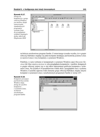 Rozdział 6. ♦ Konfiguracja sieci stacji równorzędnych                                   141


Rysunek 6.17.
Dostęp do
komputerów z grupy
roboczej Windows
jest mo liwy dzięki
zastosowaniu
standardowych
programów
systemu Linux
do przeglądania
struktury katalogów
dysku, takich jak
Eksplorator KDE




        na którym uruchomiono program Samba. Z omawianego rysunku wynika, e w grupie
        roboczej Habraken znajduje się jeden komputer działający pod kontrolą systemu Linux
        (o nazwie Linux) i trzy komputery z systemem Windows.

        Podobnie, w razie wybrania w komputerach z systemem Windows opcji Otoczenie Sie-
        ciowe lub Moje miejsca sieciowe w celu przeglądania komputerów i zasobów dostępnych
        w grupie roboczej, pojawi się w niej tak e reprezentacja graficzna komputera z syste-
        mem Linux. Na rysunku 6.18 przedstawiono widok okna z przeglądarki sieci z systemu
        Windows. Czytelnik zapewne widzi elementy grupy roboczej Habraken, między innymi
        komputer z systemem Linux z uruchomionym programem Samba w wersji 2.07.

Rysunek 6.18.
Komputery pracujące
pod kontrolą systemu
Windows mają
dostęp do zasobów
komputera
z systemem Linux,
na którym
uruchomiono
program Samba
 