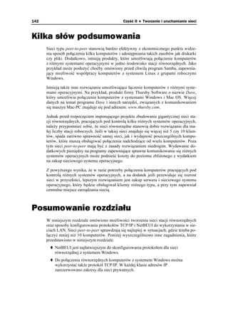 142                                                Część II ♦ Tworzenie i uruchamianie sieci



Kilka słów podsumowania
      Sieci typu peer-to-peer stanowią bardzo efektywny z ekonomicznego punktu widze-
      nia sposób połączenia kilku komputerów i udostępniania takich zasobów jak drukarki
      czy pliki. Dodatkowo, istnieją produkty, które umo liwiają połączenie komputerów
      z ró nymi systemami operacyjnymi w jedno środowisko stacji równorzędnych. Jako
      przykład mo e posłu yć choćby omówiony przed chwilą program Samba, zapewnia-
      jący mo liwość współpracy komputerów z systemem Linux z grupami roboczymi
      Windows.

      Istnieją tak e inne rozwiązania umo liwiające łączenie komputerów z ró nymi syste-
      mami operacyjnymi. Na przykład, produkt firmy Thursby Software o nazwie Dave,
      który umo liwia połączenie komputerów z systemami Windows i Mac OS. Więcej
      danych na temat programu Dave i innych narzędzi, związanych z komunikowaniem
      się maszyn Mac-PC znajduje się pod adresem: www.thursby.com.

      Jednak przed rozpoczęciem imponującego projektu zbudowania gigantycznej sieci sta-
      cji równorzędnych, pracujących pod kontrolą kilku ró nych systemów operacyjnych,
      nale y przypomnieć sobie, e sieci równorzędne stanowią dobre rozwiązanie dla ma-
      łej liczby stacji roboczych. Jeśli w takiej sieci znajduje się więcej ni 5 czy 10 klien-
      tów, spada zarówno sprawność samej sieci, jak i wydajność poszczególnych kompu-
      terów, które muszą obsługiwać połączenia nadchodzące od wielu komputerów. Poza
      tym sieci peer-to-peer mają być z zasady rozwiązaniem niedrogim. Wydawanie do-
      datkowych pieniędzy na programy zapewniające sprawne komunikowanie się ró nych
      systemów operacyjnych mo e podnieść koszty do poziomu zbli onego z wydatkiem
      na zakup sieciowego systemu operacyjnego.

      Z powy szego wynika, e w razie potrzeby połączenia komputerów pracujących pod
      kontrolą ró nych systemów operacyjnych, a na dodatek jeśli przewiduje się rozrost
      sieci w przyszłości, lepszym rozwiązaniem jest zakup serwera i sieciowego systemu
      operacyjnego, który będzie obsługiwał klienty ró nego typu, a przy tym zapewniał
      centralne miejsce zarządzania siecią.



Posumowanie rozdziału
      W niniejszym rozdziale omówiono mo liwości tworzenia sieci stacji równorzędnych
      oraz sposoby konfigurowania protokołów TCP/IP i NetBEUI do wykorzystania w sie-
      ciach LAN. Sieci peer-to-peer sprawdzają się najlepiej w sytuacjach, gdzie trzeba po-
      łączyć mniej ni 10 komputerów. Poni ej wyszczególniono inne zagadnienia, które
      przedstawiono w niniejszym rozdziale.
           NetBEUI jest najłatwiejszym do skonfigurowania protokołem dla sieci
           równorzędnej z systemem Windows.
           Do połączenia równorzędnych komputerów z systemem Windows mo na
           wykorzystać tak e protokół TCP/IP. W ka dej klasie adresów IP
           zarezerwowano zakresy dla sieci prywatnych.
 