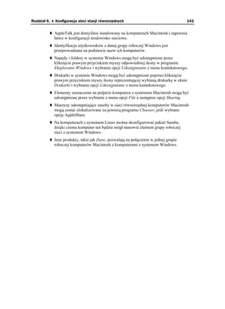 Rozdział 6. ♦ Konfiguracja sieci stacji równorzędnych                                 143


             AppleTalk jest domyślnie instalowany na komputerach Macintosh i zapewnia
             łatwe w konfiguracji środowisko sieciowe.
             Identyfikacja u ytkowników z danej grupy roboczej Windows jest
             przeprowadzana na podstawie nazw ich komputerów.
             Napędy i foldery w systemie Windows mogą być udostępnione przez
             kliknięcie prawym przyciskiem myszy odpowiedniej ikony w programie
             Eksplorator Windows i wybranie opcji Udostępnianie z menu kontekstowego.
             Drukarki w systemie Windows mogą być udostępnione poprzez kliknięcie
             prawym przyciskiem myszy ikony reprezentującej wybraną drukarkę w oknie
             Drukarki i wybranie opcji Udostępnianie z menu kontekstowego.
             Elementy zaznaczone na pulpicie komputera z systemem Macintosh mogą być
             udostępnione przez wybranie z menu opcji File a następnie opcji Sharing.
             Maszyny udostępniające zasoby w sieci równorzędnej komputerów Macintosh
             mogą zostać zlokalizowane za pomocą programu Chooser, jeśli wybrano
             opcję AppleShare.
             Na komputerach z systemem Linux mo na skonfigurować pakiet Samba,
             dzięki czemu komputer ten będzie mógł stanowić element grupy roboczej
             sieci z systemem Windows.
             Inne produkty, takie jak Dave, pozwalają na połączenie w jednej grupie
             roboczej komputerów Macintosh z komputerami z systemem Windows.
 