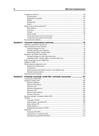 6                                                                                                       ABC sieci komputerowych


               Urządzenia sieciowe..........................................................................................................60
                   Koncentratory .............................................................................................................60
                   Regeneratory sygnału..................................................................................................61
                   Mostki .........................................................................................................................62
                   Przełączniki.................................................................................................................62
                   Rutery..........................................................................................................................63
               Kilka uwag na temat sprzętu PC .......................................................................................65
                   Płyty główne ...............................................................................................................66
                   Procesory.....................................................................................................................67
                   Pamięć.........................................................................................................................68
                   Dyski twarde ...............................................................................................................69
                   Uwagi dotyczące serwera sieciowego ........................................................................71
                   Uwagi dotyczące klienta sieciowego ..........................................................................72
               Posumowanie rozdziału.....................................................................................................73
Rozdział 4. Tworzenie infrastruktury sieciowej.................................................... 75
               Podstawy architektur sieciowych ......................................................................................76
               Wprowadzenie do sieci Ethernet.......................................................................................77
                   Strategia dostępu do sieci............................................................................................78
                   Szybsze odmiany sieci Ethernet..................................................................................79
                   Specyfikacje IEEE i rodzaje kabli ..............................................................................80
               Podstawy sieci IBM Token-Ring ......................................................................................82
                   Strategia dostępu do sieci typu token-ring..................................................................82
                   Standardy IEEE i rodzaje kabli w sieciach token-ring ...............................................83
               Kilka uwag dotyczących AppleTalk .................................................................................85
               Podstawy FDDI .................................................................................................................85
               Wybór sposobu połączenia sieci .......................................................................................86
                   Mo liwości okablowania ............................................................................................86
                   Światłowód .................................................................................................................90
                   Wykorzystanie linii telefonicznych i sieci elektrycznej .............................................91
                   Metody bezprzewodowe .............................................................................................92
               Podsumowanie rozdziału...................................................................................................94
Rozdział 5. Protokoły transmisji: model OSI i protokoły rzeczywiste .................... 97
               Teoretyczny model OSI ....................................................................................................98
               Działanie modelu OSI .....................................................................................................100
                  Warstwa aplikacji......................................................................................................102
                  Warstwa prezentacji..................................................................................................102
                  Warstwa sesji ............................................................................................................103
                  Warstwa transportowa ..............................................................................................103
                  Warstwa sieci ............................................................................................................104
                  Warstwa łącza danych...............................................................................................105
                  Warstwa fizyczna......................................................................................................106
               Korzyści płynące z istnienia modelu OSI .......................................................................106
               TCP/IP.............................................................................................................................107
                  Protokoły TCP/IP......................................................................................................108
                  Adresowanie w protokole IP.....................................................................................109
                  Klasy adresów IP ......................................................................................................110
                  Maska podsieci..........................................................................................................111
                  Konfiguracja protokołu TCP/IP................................................................................112
               IPX/SPX ..........................................................................................................................114
                  Protokoły IPX/SPX...................................................................................................115
                  Adresowanie w protokole IPX..................................................................................115
                  Konfiguracja protokołu IPX/SPX .............................................................................116
 