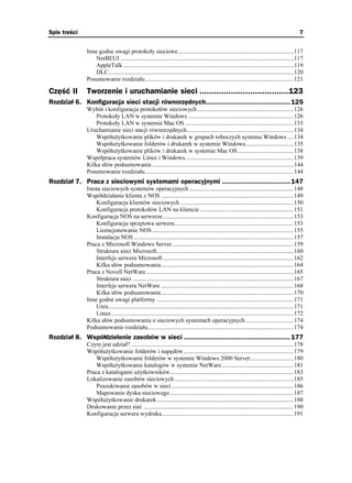 Spis treści                                                                                                                                      7


              Inne godne uwagi protokoły sieciowe.............................................................................117
                  NetBEUI ...................................................................................................................117
                  AppleTalk .................................................................................................................119
                  DLC...........................................................................................................................120
              Posumowanie rozdziału...................................................................................................121

Część II      Tworzenie i uruchamianie sieci .....................................123
Rozdział 6. Konfiguracja sieci stacji równorzędnych.......................................... 125
              Wybór i konfiguracja protokołów sieciowych ................................................................126
                  Protokoły LAN w systemie Windows ......................................................................126
                  Protokoły LAN w systemie Mac OS ........................................................................133
              Uruchamianie sieci stacji równorzędnych.......................................................................134
                  Współu ytkowanie plików i drukarek w grupach roboczych systemu Windows ....134
                  Współu ytkowanie folderów i drukarek w systemie Windows................................135
                  Współu ytkowanie plików i drukarek w systemie Mac OS .....................................138
              Współpraca systemów Linux i Windows........................................................................139
              Kilka słów podsumowania ..............................................................................................144
              Posumowanie rozdziału...................................................................................................144
Rozdział 7. Praca z sieciowymi systemami operacyjnymi .................................. 147
              Istota sieciowych systemów operacyjnych .....................................................................148
              Współdziałanie klienta z NOS ........................................................................................149
                  Konfiguracja klientów sieciowych ...........................................................................150
                  Konfiguracja protokołów LAN na kliencie ..............................................................151
              Konfiguracja NOS na serwerze.......................................................................................153
                  Konfiguracja sprzętowa serwera...............................................................................153
                  Licencjonowanie NOS ..............................................................................................155
                  Instalacja NOS ..........................................................................................................157
              Praca z Microsoft Windows Server.................................................................................159
                  Struktura sieci Microsoft...........................................................................................160
                  Interfejs serwera Microsoft .......................................................................................162
                  Kilka słów podsumowania........................................................................................164
              Praca z Novell NetWare..................................................................................................165
                  Struktura sieci ...........................................................................................................167
                  Interfejs serwera NetWare ........................................................................................168
                  Kilka słów podsumowania........................................................................................170
              Inne godne uwagi platformy ...........................................................................................171
                  Unix...........................................................................................................................171
                  Linux .........................................................................................................................172
              Kilka słów podsumowania o sieciowych systemach operacyjnych ................................174
              Podsumowanie rozdziału.................................................................................................174
Rozdział 8. Współdzielenie zasobów w sieci ..................................................... 177
              Czym jest udział? ............................................................................................................178
              Współu ytkowanie folderów i napędów .........................................................................179
                  Współu ytkowanie folderów w systemie Windows 2000 Server.............................180
                  Współu ytkowanie katalogów w systemie NetWare................................................181
              Praca z katalogami u ytkowników..................................................................................183
              Lokalizowanie zasobów sieciowych ...............................................................................185
                  Poszukiwanie zasobów w sieci .................................................................................186
                  Mapowanie dysku sieciowego ..................................................................................187
              Współu ytkowanie drukarek...........................................................................................188
              Drukowanie przez sieć ....................................................................................................190
              Konfiguracja serwera wydruku .......................................................................................191
 