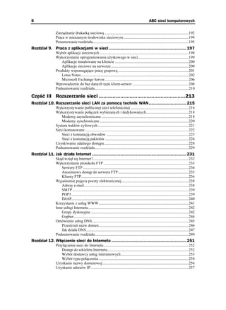 8                                                                                                        ABC sieci komputerowych


                Zarządzanie drukarką sieciową .......................................................................................192
                Praca w mieszanym środowisku sieciowym ...................................................................194
                Posumowanie rozdziału...................................................................................................195
Rozdział 9. Praca z aplikacjami w sieci ............................................................ 197
                Wybór aplikacji sieciowych ............................................................................................198
                Wykorzystanie oprogramowania u ytkowego w sieci....................................................199
                   Aplikacje instalowane na kliencie ............................................................................200
                   Aplikacje sieciowe na serwerze ................................................................................200
                Produkty wspomagające pracę grupową .........................................................................201
                   Lotus Notes ...............................................................................................................202
                   Microsoft Exchange Server.......................................................................................206
                Wprowadzenie do baz danych typu klient-serwer ..........................................................208
                Podsumowanie rozdziału.................................................................................................210

Część III Rozszerzanie sieci ........................................................213
Rozdział 10. Rozszerzanie sieci LAN za pomocą technik WAN ............................. 215
                Wykorzystywanie publicznej sieci telefonicznej ............................................................216
                Wykorzystywanie połączeń wybieranych i dedykowanych............................................218
                    Modemy asynchroniczne ..........................................................................................218
                    Modemy synchroniczne ............................................................................................220
                System traktów cyfrowych..............................................................................................221
                Sieci komutowane ...........................................................................................................222
                    Sieci z komutacją obwodów .....................................................................................223
                    Sieci z komutacją pakietów ......................................................................................226
                Uzyskiwanie zdalnego dostępu .......................................................................................228
                Podsumowanie rozdziału.................................................................................................229
Rozdział 11. Jak działa Internet ......................................................................... 231
                Skąd wziął się Internet?...................................................................................................232
                Wykorzystanie protokołu FTP ........................................................................................233
                    Serwery FTP .............................................................................................................234
                    Anonimowy dostęp do serwera FTP.........................................................................235
                    Klienty FTP...............................................................................................................236
                Wyjaśnienie pojęcia poczty elektronicznej .....................................................................238
                    Adresy e-mail............................................................................................................238
                    SMTP ........................................................................................................................239
                    POP3 .........................................................................................................................239
                    IMAP.........................................................................................................................240
                Korzystanie z usług WWW.............................................................................................241
                Inne usługi Internetu........................................................................................................242
                    Grupy dyskusyjne .....................................................................................................242
                    Gopher.......................................................................................................................244
                Omówienie usług DNS....................................................................................................245
                    Przestrzeń nazw domen.............................................................................................246
                    Jak działa DNS..........................................................................................................247
                Podsumowanie rozdziału.................................................................................................249
Rozdział 12. Włączenie sieci do Internetu .......................................................... 251
                Przyłączenie sieci do Internetu........................................................................................252
                   Dostęp do szkieletu Internetu....................................................................................252
                   Wybór dostawcy usług internetowych......................................................................253
                   Wybór typu połączenia .............................................................................................254
                Uzyskanie nazwy domenowej.........................................................................................256
                Uzyskanie adresów IP .....................................................................................................257
 