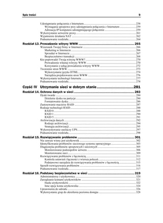 Spis treści                                                                                                                                    9


               Udostępnianie połączenia z Internetem...........................................................................258
                  Wymagania sprzętowe przy udostępnianiu połączenia z Internetem .......................259
                  Adresacja IP komputera udostępniającego połączenie .............................................259
               Wykorzystanie serwerów proxy......................................................................................261
               Wyjaśnienie działania NAT ............................................................................................262
               Podsumowanie rozdziału.................................................................................................264
Rozdział 13. Prowadzenie witryny WWW ............................................................ 265
               Wizerunek Twojej firmy w Internecie ............................................................................266
                  Marketing w Internecie .............................................................................................266
                  Sprzeda w Internecie ...............................................................................................267
                  Bezpieczeństwo transakcji ........................................................................................268
               Kto poprowadzi Twoją witrynę WWW? ........................................................................270
                  Prowadzenie własnej witryny WWW.......................................................................270
                  Korzystanie z usług prowadzenia witryny WWW....................................................272
               Tworzenie stron WWW ..................................................................................................273
                  Wykorzystanie języka HTML...................................................................................274
                  Narzędzia projektowania stron WWW .....................................................................276
               Wykorzystanie technologii Internetu ..............................................................................277
               Podsumowanie rozdziału.................................................................................................278

Część IV Utrzymanie sieci w dobrym stanie.................................281
Rozdział 14. Ochrona danych w sieci ................................................................. 283
               Dyski twarde ...................................................................................................................284
                  Dzielenie dysku na partycje ......................................................................................284
                  Formatowanie dysku.................................................................................................286
               Zastosowanie macierzy RAID ........................................................................................287
               Rodzaje technologii RAID ..............................................................................................288
                  RAID 0......................................................................................................................288
                  RAID 1......................................................................................................................290
                  RAID 5......................................................................................................................291
               Archiwizacja danych .......................................................................................................292
                  Rodzaje archiwizacji.................................................................................................294
                  Strategia archiwizacji................................................................................................295
               Wykorzystywanie zasilaczy UPS....................................................................................297
               Podsumowanie rozdziału.................................................................................................298
Rozdział 15. Rozwiązywanie problemów ............................................................. 301
               Nie zawsze winny jest u ytkownik .................................................................................302
               Identyfikowanie problemów sieciowego systemu operacyjnego....................................303
               Diagnostyka problemów sprzętowych i sieciowych .......................................................305
                   Monitorowanie podzespołów serwera ......................................................................306
                   Monitorowanie sieci..................................................................................................309
               Rozwiązywanie problemów z łącznością........................................................................311
                   Kontrola ustawień i łączności z wiersza poleceń......................................................312
                   Podstawowe narzędzia do rozwiązywania problemów z łącznością ........................315
               Sposób rozwiązywania problemów.................................................................................316
               Podsumowanie rozdziału.................................................................................................317
Rozdział 16. Podstawy bezpieczeństwa w sieci .................................................. 319
               Administratorzy i u ytkownicy.......................................................................................320
               Zarządzanie kontami u ytkowników ..............................................................................321
                  Hasła u ytkowników.................................................................................................322
                  Inne opcje konta u ytkownika ..................................................................................324
               Uprawnienia do udziału ..................................................................................................326
               Wykorzystanie grup do określenia poziomu dostępu .....................................................328
 