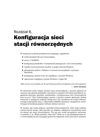 Rozdział 6.
Konfiguracja sieci
stacji równorzędnych
   W niniejszym rozdziale przedstawiono następujące zagadnienia:
       wybór protokołu dla sieci równorzędnej;
       nazwy w NetBIOS;
       konfiguracja protokołów w komputerach pracujących w sieci równorzędnej;
       wspólne wykorzystywanie zasobów w grupie roboczej Windows;
       udostępnianie plików i folderów w sieciach równorzędnych z systemem
       Macintosh;
       konfiguracja systemu Linux do współpracy z sieciami Windows;
       zapewnienie współpracy systemu Windows z Apple OS.

   Mylić się jest rzeczą ludzką, ale do narobienia prawdziwych kłopotów potrzeba komputera
                                                                       — Autor nieznany

   Po omówieniu ró nic między sieciami stacji równorzędnych, a sieciami opartymi na
   serwerze i po opisaniu protokołów u ywanych w sieciach LAN nale y przedstawić za-
   gadnienia dotyczące sposobów uruchamiania i konfigurowania sieci równorzędnych
   (peer-to-peer). Sieci wykorzystujące serwery i sieciowe systemy operacyjne zostaną
   omówione w następnym rozdziale. Ka da sieć LAN, niezale nie od swojej wielkości,
   wymaga wyposa enia stacji w odpowiednie składniki sprzętowe i programowe, umo -
   liwiające komunikację poprzez wybrane medium sieciowe.

   W sytuacji, gdy trzeba połączyć niewielką liczbę komputerów, które mają wspólnie
   wykorzystywać zasoby, takie jak pliki czy drukarki, najlepszym rozwiązaniem mo e
   się okazać sieć stacji równorzędnych. Ten typ sieci został szczegółowo omówiony
   w rozdziale 2. pt. „Ró ne potrzeby, ró ne sieci”. Mimo e w celu skonfigurowania sie-
   ci równorzędnej nie jest wymagana gruntowna znajomość wielu sieciowych systemów
 