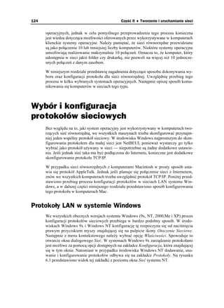124                                              Część II ♦ Tworzenie i uruchamianie sieci


      operacyjnych, jednak w celu pomyślnego przeprowadzenia tego procesu konieczna
      jest wiedza dotycząca mo liwości oferowanych przez wykorzystywane w komputerach
      klienckie systemy operacyjne. Nale y pamiętać, e sieci równorzędne przewidziane
      są jako połączenie 10 lub mniejszej liczby komputerów. Niektóre systemy operacyjne
      umo liwiają realizowanie maksymalnie 10 połączeń. Oznacza to, e komputer, który
      udostępnia w sieci jakiś folder czy drukarkę, nie pozwoli na więcej ni 10 jednocze-
      snych połączeń z danym zasobem.

      W niniejszym rozdziale przedstawię zagadnienia dotyczące sposobu dokonywania wy-
      boru oraz konfiguracji protokołu dla sieci równorzędnej. Uwzględnię przebieg tego
      procesu w kilku wybranych systemach operacyjnych. Następnie opiszę sposób komu-
      nikowania się komputerów w sieciach tego typu.



Wybór i konfiguracja
protokołów sieciowych
      Bez względu na to, jaki system operacyjny jest wykorzystywany w komputerach two-
      rzących sieć równorzędną, we wszystkich maszynach trzeba skonfigurować przynajm-
      niej jeden wspólny protokół sieciowy. W środowisku Windows najprostszym do skon-
      figurowania protokołem dla małej sieci jest NetBEUI, poniewa wystarczy go tylko
      wybrać jako protokół u ywany w sieci — niepotrzebne są adne dodatkowe ustawie-
      nia. Jeśli jednak sieć taka ma być podłączona do Internetu, konieczne jest dodatkowe
      skonfigurowanie protokołu TCP/IP.

      W przypadku sieci równorzędnych z komputerami Macintosh w prosty sposób usta-
      wia się protokół AppleTalk. Jednak jeśli planuje się połączenie sieci z Internetem,
      znów we wszystkich komputerach trzeba uwzględnić protokół TCP/IP. Poni ej przed-
      stawiono przebieg procesu konfiguracji protokołów w sieciach LAN systemu Win-
      dows, a w dalszej części niniejszego rozdziału przedstawiono sposób konfigurowania
      tego protokołu w komputerach Mac.


Protokoły LAN w systemie Windows
      We wszystkich obecnych wersjach systemu Windows (9x, NT, 2000,Me i XP) proces
      konfiguracji protokołów sieciowych przebiega w bardzo podobny sposób. W środo-
      wiskach Windows 9x i Windows NT konfigurację tę rozpoczyna się od naciśnięcia
      prawym przyciskiem myszy znajdującej się na pulpicie ikony Otoczenie Sieciowe.
      Następnie z menu kontekstowego nale y wybrać opcję Właściwości. Spowoduje to
      otwarcie okna dialogowego Sieć. W systemach Windows 9x zarządzanie protokołami
      jest mo liwe za pomocą opcji dostępnych na zakładce Konfiguracja, która znajdującej
      się w tym oknie. Natomiast w przypadku środowiska Windows NT dodawanie, usu-
      wanie i konfigurowanie protokołów odbywa się na zakładce Protokoły. Na rysunku
      6.1 przedstawiono widok tej zakładki z poziomu okna Sieć systemu NT.
 