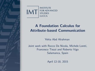 A Foundation Calculus for
Attribute-based Communication
Yehia Abd Alrahman
Joint work with Rocco De Nicola, Michele Loreti,
Francesco Tiezzi and Roberto Vigo
Salamanca, Spain
April 12-18, 2015
 