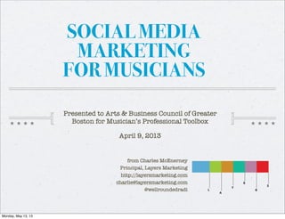 SOCIAL MEDIA
MARKETING
FOR MUSICIANS
from Charles McEnerney
Principal, Layers Marketing
http://layersmarketing.com
charlie@layersmarketing.com
@wellroundedradi
Presented to Arts & Business Council of Greater
Boston for Musician’s Professional Toolbox
April 9, 2013
Monday, May 13, 13
 