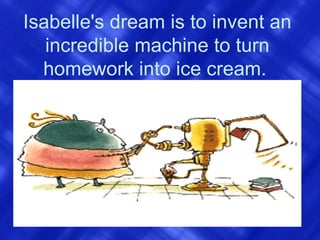 Isabelle's dream is to invent an incredible machine to turn homework into ice cream.   