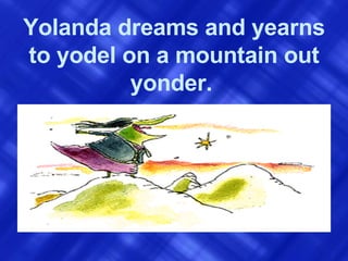 Yolanda dreams and yearns to yodel on a mountain out yonder.   