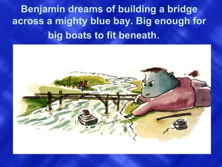 Benjamin dreams of building a bridge across a mighty blue bay. Big enough for big boats to fit beneath .  