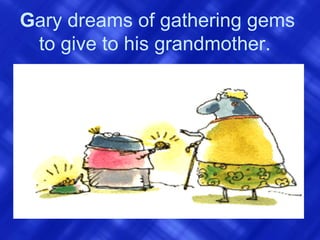 G ary dreams of gathering gems to give to his grandmother.   
