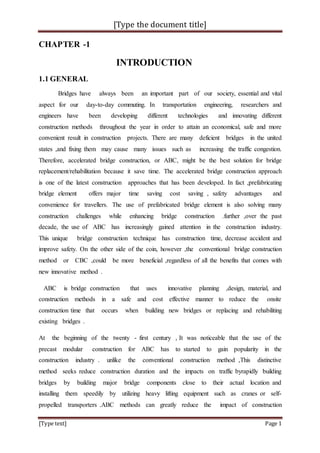 [Type the document title]
[Type text] Page 1
CHAPTER -1
INTRODUCTION
1.1 GENERAL
Bridges have always been an important part of our society, essential and vital
aspect for our day-to-day commuting. In transportation engineering, researchers and
engineers have been developing different technologies and innovating different
construction methods throughout the year in order to attain an economical, safe and more
convenient result in construction projects. There are many deficient bridges in the united
states ,and fixing them may cause many issues such as increasing the traffic congestion.
Therefore, accelerated bridge construction, or ABC, might be the best solution for bridge
replacement/rehabilitation because it save time. The accelerated bridge construction approach
is one of the latest construction approaches that has been developed. In fact ,prefabricating
bridge element offers major time saving cost saving , safety advantages and
convenience for travellers. The use of prefabricated bridge element is also solving many
construction challenges while enhancing bridge construction .further ,over the past
decade, the use of ABC has increasingly gained attention in the construction industry.
This unique bridge construction technique has construction time, decrease accident and
improve safety. On the other side of the coin, however ,the conventional bridge construction
method or CBC ,could be more beneficial ,regardless of all the benefits that comes with
new innovative method .
ABC is bridge construction that uses innovative planning ,design, material, and
construction methods in a safe and cost effective manner to reduce the onsite
construction time that occurs when building new bridges or replacing and rehabiliting
existing bridges .
At the beginning of the twenty - first century , It was noticeable that the use of the
precast modular construction for ABC has to started to gain popularity in the
construction industry . unlike the conventional construction method ,This distinctive
method seeks reduce construction duration and the impacts on traffic byrapidly building
bridges by building major bridge components close to their actual location and
installing them speedily by utilizing heavy lifting equipment such as cranes or self-
propelled transporters .ABC methods can greatly reduce the impact of construction
 