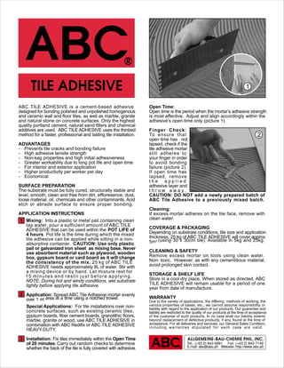 ALLGEMEINE-BAU-CHEMIE PHIL. INC.
Tel.: (+63 2) 842-6891 Fax: (+63 2) 842-7146
E.mail: abc@abc.ph Website: http://www.abc.ph
ABC TILE ADHESIVE is a cement-based adhesive
designed for bonding polished and unpolished homogenous
and ceramic wall and floor tiles, as well as marble, granite
and natural stone on concrete surfaces. Only the highest
quality portland cement, natural sand fillers and chemical
additives are used. ABC TILE ADHESIVE uses the thinbed
method for a faster, professional and lasting tile installation.
ADVANTAGES
- Prevents tile cracks and bonding failure
- High adhesive tensile strength
- Non-sag properties and high initial adhesiveness
- Greater workability due to long pot life and open time
- For interior and exterior application
- Higher productivity per worker per day
- Economical
SURFACE PREPARATION
The substrate must be fully cured, structurally stable and
level, smooth, clean and free from dirt, effloresence, dust,
loose material, oil, chemicals and other contaminants. Acid
etch or abrade surface to ensure proper bonding.
APPLICATION INSTRUCTIONS
Mixing: Into a plastic or metal pail containing clean
tap water, pour a sufficient amount of ABC TILE
ADHESIVE that can be used within the POT LIFE of
4 hours. Pot life is the time during which the mixed
tile adhesive can be applied while sitting in a non-
absorptive container. CAUTION: Use only plastic
pail or galvanized iron sheet as mixing base. Never
use absorbent material such as plywood, wooden
box, gypsum board or card board as it will change
the consistency of the mix. 25 kg of ABC TILE
ADHESIVE needs approximately 8L of water. Stir with
a mixing device or by hand. Let mixture rest for
15 minutes and restir just before applying.
NOTE: During hot and windy conditions, wet substrate
lightly before applying tile adhesive.
Application: Spread ABC Tile Adhesive mortar evenly
over 1 m2 area at a time using a notched trowel.
Special Applications: For tile installations over non-
concrete surfaces, such as existing ceramic tiles,
gypsum boards, fiber cement boards, granolithic floors,
marble, granite or wood, use ABC TILE ADHESIVE in
combination with ABC Redifix or ABC TILE ADHESIVE
HEAVY-DUTY.
Installation: Fix tiles immediately within the Open Time
of 20 minutes. Carry out random checks to determine
whether the back of the tile is fully covered with adhesive.
Open Time:
Open time is the period when the mortar’s adhesive strength
is most effective. Adjust and align accordingly within the
adhesive’s open time only (picture 1).
Finger Check:
To ensure that
open time has not
lapsed, check if the
tile adhesive mortar
still adheres to
your finger in order
to avoid bonding
failure (picture 2).
If open time has
lapsed, remove
t h e a p p l i e d
adhesive layer and
t h r o w a w a y .
CAUTION: DO NOT add a newly prepared batch of
ABC Tile Adhesive to a previously mixed batch.
Cleaning:
If excess mortar adheres on the tile face, remove with
clean water.
COVERAGE & PACKAGING
Depending on substrate conditions, tile size and application
thickness, 25 kg of ABC TILE ADHESIVE will cover approx.
5m2 (using 30 x 30cm tile). Available in 5kg and 25kg.
CLEANING & SAFETY
Remove excess mortar on tools using clean water.
Non- toxic. However, as with any cementitious material,
avoid prolonged skin contact.
STORAGE & SHELF LIFE
Store in a cool dry place. When stored as directed, ABC
TILE ADHESIVE will remain usable for a period of one
year from date of manufacture.
WARRANTY
Due to the variety of applications, the differing methods of working, the
various properties of bases, etc., we cannot assume responsibility or
liability with regard to the application of our products. Our guarantee and
liability are restricted to the quality of our products at the time of acceptance
of the customer of such products. In no case shall our liability extend
beyond replacement of defective products, if any, found at the time of
acceptance. For all deliveries and services, our General Sales Condition,
including warranties stipulated for each case are valid.
2
1
3
2
1
 