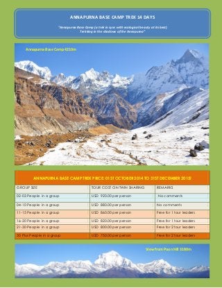 ANNAPURNA BASE CAMP TREK PRICE: 01ST OCTOBER 2014 TO 31ST DECEMBER 2015! GROUP SIZE TOUR COST ON TWIN SHARING REMARKS 02-03 People in a group USD 920.00 per person No comments 04-10 People in a group USD 880.00 per person No comments 11-15 People in a group USD 860.00 per person Free for 1 tour leaders 16-20 People in a group USD 820.00 per person Free for 1 tour leaders 21-30 People in a group USD 800.00 per person Free for 2 tour leaders 30 Plus People in a group USD 750.00 per person Free for 2 tour leaders 
ANNAPURNA BASE CAMP TREK 14 DAYS 
"Annapurna Base Camp (a trek in sync with ecological beauty at its best) 
Trekking in the shadows of the Annapurna” 
Annapurna Base Camp 4210m 
View from Poon Hill 3180m  