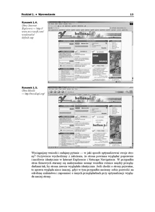 Rozdział 1. ♦ Wprowadzenie                                                                13


Rysunek 1.4.
Okno Internet
Explorera — http://
www.microsoft.com/
windows/ie/
default.asp




Rysunek 1.5.
Okno Mozilli
— http://mozillapl.org/




         Wyciągnijmy wnioski i zadajmy pytanie — w jaki sposób optymalizować swoje stro-
         ny? Oczywiście wychodzimy z zało enia, e strona powinna wyglądać poprawnie
         i mo liwie identycznie w Internet Explorerze i Netscape Navigatorze. W przypadku
         stron firmowych staramy się maksymalnie usunąć wszelkie ró nice między przeglą-
         darkami tak, by strona zawsze wyglądała identycznie. Jeśli chodzi o strony prywatne,
         to sprawa wygląda nieco inaczej, gdy w tym przypadku mo emy sobie pozwolić na
         odrobinę szaleństwa i zapomnieć o innych przeglądarkach przy optymalizacji wyglą-
         du naszej strony.
 