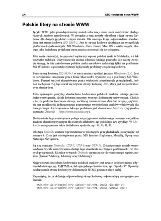 14                                                              ABC tworzenia stron WWW


Polskie litery na stronie WWW
     Język HTML jako ponadsystemowy nośnik informacji musi mieć mo liwość obsługi
     ró nych znaków narodowych. W związku z tym zostały określone ró ne strony ko-
     dowe dla danych języków i części świata. Dla naszego kraju odpowiednim standar-
     dem jest strona kodowa ISO 8859-2. Jest to strona kodowa działająca na wszystkich
     platformach systemowych: MS Windows, Unix, Linux, Mac OS i wielu innych, dla-
     tego jako świadomy projektant stron musisz stosować się do tej normy.

     Ktoś mo e zauwa yć, e przecie wystarczy wpisać polskie znaki w Notatniku, a i tak
     wszystko zadziała. Oczywiście nie mo na odrzucić takiego pomysłu, ale nale y zwró-
     cić uwagę, e tak zakodowane polskie znaki narodowe zadziałają tylko na platformie
     MS Windows, a pozostałe systemy będą miały problemy z tą stroną kodową.

     Poza stroną kodową ISO 8859-2 w sieci mo esz spotkać jeszcze Windows-1250. Jest
     to rozwiązanie lansowane przez firmę Microsoft i wywodzi się z platformy MS Win-
     dows. Format ten jest akceptowany przez większość popularnych przeglądarek, jed-
     nak zachęcam Cię, byś starał się u ywać strony kodowej ISO, która jest niepodwa al-
     nym standardem.

     Poza opisanymi powy ej standardami kodowania polskich znaków istnieje jeszcze
     jedno rozwiązanie, dzięki któremu mo emy tworzyć dokumenty uniwersalne. Chodzi
     o to, e podczas tworzenia strony, na której zamieszczono dwa lub więcej języków,
     nie ma mo liwości jednoczesnego poprawnego wyświetlenia znaków właściwych dla
     danego kraju. Rozwiązaniem takiego problemu jest stosowanie Unikodu (oryginalna
     nazwa to Unicode — http://www.unicode.org).

     Doskonałość tego rozwiązania polega na przypisaniu unikatowego numeru wszystkim
     znakom charakterystycznym dla ró nych alfabetów, np. polskiego czy cyrylicy. W Uni-
     kodzie uwzględniono tak e dodatkowe symbole, np.: ☺, , ®, ©.

     Obsługa Unikodu została wprowadzona w wiodących przeglądarkach, poczynając od
     numeru 4. Dziś jest obsługiwana przez: MS Internet Explorera, Mozillę, Operę oraz
     Netscape Navigatora.

     Są trzy odmiany Unikodu: UTF-7, UTF-8 oraz UTF-16. Zró nicowanie zostało wpro-
     wadzone w celu umo liwienia obsługi tego standardu na ró nych platformach i w ró -
     nych programach. Ró nica w typach Unikodu ogranicza się do odmiennego zapisu zna-
     ków (format 7-bitowy, 8-bitowy oraz 16-bitowy).

     Najprostszym sposobem kodowania polskich znaków jest u ycie dedykowanego edy-
     tora tekstowego, np. EzHTML-a, lub specjalnego konwertera, np. Ogonki 97. Sposoby
     deklarowania strony kodowej w dokumencie HTML poznasz nieco dalej.

     Zapamiętaj, e za definicję odpowiedniej strony kodowej odpowiadają następujące po-
     lecenia:
       /'6# *662'37+8 %106'066;2'   %106'06 6':6*6/. %*#45'6+51
       /'6# *662'37+8 %106'066;2'   %106'06 6':6*6/. %*#45'69+0195
 