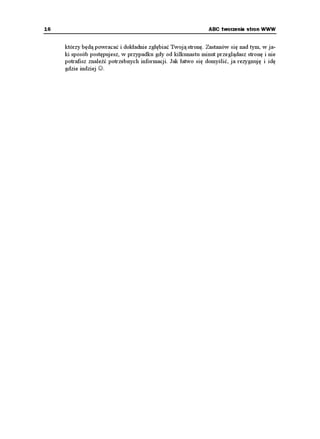 16                                                            ABC tworzenia stron WWW


     którzy będą powracać i dokładnie zgłębiać Twoją stronę. Zastanów się nad tym, w ja-
     ki sposób postępujesz, w przypadku gdy od kilkunastu minut przeglądasz stronę i nie
     potrafisz znaleźć potrzebnych informacji. Jak łatwo się domyślić, ja rezygnuję i idę
     gdzie indziej ☺.
 