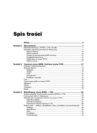 Spis treści
                Wstęp ............................................................................................... 5
Rozdział 1. Wprowadzenie ................................................................................... 7
                Niezbędne informacje o HTML-u, CSS i nie tylko ...................................................... 7
                Narzędzia i informacje potrzebne do dalszej pracy...................................................... 9
                    Edytory tekstowe ..............................................................................................10
                    Edytory graficzne..............................................................................................10
                    Program do przygotowania grafiki sieciowej .......................................................11
                    Przeglądarki internetowe....................................................................................12
                    Polskie litery na stronie WWW ..........................................................................14
                    Odbiorca strony ................................................................................................15
Rozdział 2. Tworzymy stronę WWW. Podstawy języka HTML ............................... 17
                Podstawy i struktura dokumentu ..............................................................................17
                Elementy blokowe ..................................................................................................24
                    Nagłówki .........................................................................................................24
                    Akapity ............................................................................................................25
                    Cytat................................................................................................................26
                    Znacznik DIV ...................................................................................................27
                    Dodatkowe znaczniki ........................................................................................27
                Listy ......................................................................................................................29
                Umieszczanie grafiki na stronie WWW.....................................................................33
                Hiperłącza..............................................................................................................37
                Tabele ...................................................................................................................48
                Formularze.............................................................................................................66
                Ramki....................................................................................................................75
Rozdział 3. Modyfikujemy stronę WWW — CSS .................................................. 81
                Ró nice pomiędzy formatowaniem za pomocą HTML-a i CSS ...................................82
                Umieszczanie stylów w dokumencie.........................................................................83
                Jednostki miar i nazewnictwo kolorów stosowane w CSS...........................................84
                    Jednostki względne ...........................................................................................85
                    Jednostki bezwzględne ......................................................................................85
                    Nazewnictwo kolorów u ywane w CSS ..............................................................86
                Budowa stylu — selektory, identyfikatory, klasy, pseudoklasy oraz pseudoelementy ....87
                    Selektory..........................................................................................................88
                    Identyfikatory ...................................................................................................90
                    Klasy ...............................................................................................................91
                    Pseudoklasy .....................................................................................................92
                    Pseudoelementy................................................................................................94
 