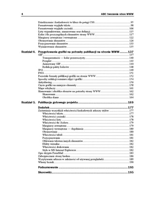4                                                                                                ABC tworzenia stron WWW


               Dziedziczenie i kaskadowość to klucz do potęgi CSS.................................................95
               Formatowanie wyglądu tekstu..................................................................................98
               Formatowanie wyglądu czcionki ............................................................................ 106
               Listy wypunktowane, numerowane oraz definicji..................................................... 115
               Kolor i tło poszczególnych elementów strony WWW............................................... 117
               Marginesy zewnętrzne i wewnętrzne ...................................................................... 122
               Obramowanie elementów ...................................................................................... 126
               Pozycjonowanie elementów................................................................................... 133
               Wymiarowanie elementów..................................................................................... 135
Rozdział 4. Przygotowanie grafiki na potrzeby publikacji na stronie WWW ......... 137
               GIF ..................................................................................................................... 137
                   Transparentność — kolor przezroczysty............................................................ 140
                   Przeplot ......................................................................................................... 143
                   Animowany GIF ............................................................................................. 144
                   Redukcja palety kolorów ................................................................................. 148
               JPG ..................................................................................................................... 149
               PNG.................................................................................................................... 151
               Pozostałe formaty publikacji grafiki na stronie WWW ............................................. 152
               Sposoby redukcji rozmiaru zdjęć i grafiki ............................................................... 154
               Antyaliasing ......................................................................................................... 156
               Cięcie grafiki na mniejsze elementy........................................................................ 158
               Mapa odsyłaczy.................................................................................................... 161
               Skanowanie i obróbka obrazów na potrzeby strony WWW....................................... 162
                   Skanowanie .................................................................................................... 162
                   Obróbka skanu ............................................................................................... 164
Rozdział 5. Publikacja gotowego projektu ........................................................ 169
               Dodatek ........................................................................................ 177
               Zestawienie wszystkich właściwości kaskadowych arkuszy stylów ........................... 177
                   Właściwości tekstu.......................................................................................... 177
                   Właściwości czcionki ...................................................................................... 178
                   Właściwości listy ............................................................................................ 178
                   Właściwości tła i koloru................................................................................... 179
                   Marginesy zewnętrzne..................................................................................... 179
                   Marginesy wewnętrzne — dopełnienie.............................................................. 180
                   Obramowanie ................................................................................................. 180
                   Właściwości tabeli .......................................................................................... 181
                   Pozycjonowanie.............................................................................................. 181
                   Oblewanie tekstem innych elementów............................................................... 182
                   Efekty wizualne .............................................................................................. 182
                   Właściwości drukowania ................................................................................. 182
                   Style w MS Internet Explorerze........................................................................ 182
               Opis skryptu FormMail ......................................................................................... 183
               Zabezpieczanie strony hasłem ................................................................................ 186
               Wczytywanie arkusza w zale ności od u ywanej przeglądarki .................................. 189
               Własny licznik...................................................................................................... 190
               Podsumowanie .............................................................................. 193
               Skorowidz...................................................................................... 195
 