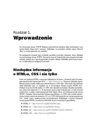 Rozdział 1.
Wprowadzenie
   Do stworzenia strony WWW będziesz potrzebował zaledwie kilku drobiazgów oraz
   sporej dawki silnej woli i zacięcia. Zakładam, e posiadasz solidny zapas dobrych
   chęci, a resztą zajmiemy się wspólnie.

   Na następnych stronach tego rozdziału opisałem wszystkie elementy, które składają
   się na tworzenie strony WWW. Nie jest to jeszcze bezpośredni opis przygotowywania
   witryny, jednak ma z nim bezpośredni związek, dlatego dokładnie przeczytaj wszyst-
   ko, co napisałem na następnych stronach.



Niezbędne informacje
o HTML-u, CSS i nie tylko
   Prace na językiem HTML rozpoczęto kilkanaście lat temu, a kontrolę nad ich postę-
   pem sprawowało konsorcjum W3C — http://www.w3.org. Pierwsza oficjalna specy-
   fikacja języka została ostatecznie zatwierdzona w 1994 roku. Oferowała ona zaledwie
   małą namiastkę tego, co znajduje się w stosowanym obecnie języku HTML 4.01.
   Dlatego te prace trwały nadal i w 1996 roku ukazała się kolejna oficjalna specyfika-
   cja, oznaczona numerem 3.2. W tej formie język został wzbogacony o wiele nowych
   mo liwości, a jedną z najwa niejszych były tabele, które zrewolucjonizowały stronę
   WWW. Następne lata przyniosły kolejną specyfikację i w 1998 roku została zatwier-
   dzona wersja oznaczona numerem 4.0, a w 1999 roku pojawiła się wersja poprawiona
   4.01. Je eli jesteś zainteresowany prześledzeniem dokładnego rozwoju kolejnych
   wersji języka HTML, to polecam odnośniki do poszczególnych specyfikacji:
       HTML 2 — http://www.w3.org/MarkUp/html-spec,
       HTML 3.2 — http://www.w3.org/TR/REC-html32,
       HTML 4.0 — http://www.w3.org/TR/1998/REC-html40-19980424,
       HTML 4.01 — http://www.w3.org/TR/html4.
 