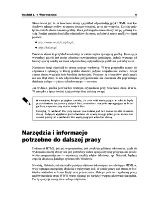 Rozdział 1. ♦ Wprowadzenie                                                                       9


       Skoro wiesz ju , e za tworzenie strony i jej układ odpowiadają język HTML oraz ka-
       skadowe arkusze stylów, to musisz jeszcze wiedzieć, e to nie wszystko. Dzisiaj prak-
       tycznie ka da strona zawiera grafikę, która jest uzupełnieniem strony lub jej główną tre-
       ścią. Poni ej zamieściłem kilka odnośników do stron, na których u yto grafiki w ró nej
       postaci:
            http://www.swiat3d.alpha.pl,
            http://helion.pl.

       Pierwsza strona to przykład konstrukcji w całości wykorzystującej grafikę. Koncepcja
       wirtualnej galerii jest moim zdaniem rozwiązaniem genialnym, jednak wymaga od
       twórcy sporej wiedzy na temat odpowiedniej optymalizacji grafiki na potrzeby sieci.

       Natomiast drugi odnośnik to strona mojego wydawcy. W tym przypadku mamy do
       czynienia z sytuacją, w której grafika stanowi jedynie uzupełnienie całości, dzięki
       czemu strona wygląda du o bardziej atrakcyjnie. Pomimo e elementów graficznych
       nie ma zbyt du o, to ich odpowiednie przygotowanie ma znaczenie dla poprawnego
       działania całego — jak e rozbudowanego — serwisu.

       Jak widzisz, grafika jest bardzo wa nym czynnikiem przy tworzeniu stron WWW.
       W związku z tym równie i jej poświęciłem nale ną uwagę.

          W niniejszej książce przyjąłem zasadę, że znaczniki występujące w tekście będą
          przedstawione za pomocą dużych liter, natomiast znaczniki występujące w listin-
          gach są zapisane przy użyciu małych liter.
          Pamiętaj, że wielkość liter przy zapisie znaczników jest bez znaczenia dla działania
          strony. Jedynym wyjątkiem jest odwołanie do zewnętrznego pliku gdzie koniecznie
          musisz pamiętać o wielkości liter występujących w kodzie strony.




Narzędzia i informacje
potrzebne do dalszej pracy
       Dokument HTML, jak ju wspominałem, jest zwykłym plikiem tekstowym, czyli do
       wykonania naszej strony nie jest potrzebny aden specjalistyczny program ani środo-
       wisko programistyczne — wystarczy zwykły edytor tekstowy, np. Notatnik, będący
       częścią składową ka dego systemu MS Windows.

       Niestety, Notatnik jest niezwykle prostym edytorem tekstowym i nie obsługuje HTML-a,
       więc wymaga szczególnej dbałości o wpisywany kod. W czasie pracy nad stroną w No-
       tatniku nietrudno o liczne błędy oraz przeoczenia, dlatego podczas regularnej pracy
       nad tworzeniem stron WWW warto sięgnąć po bardziej wyspecjalizowane narzędzia.
       Do dyspozycji mamy dwa rodzaje edytorów.
 