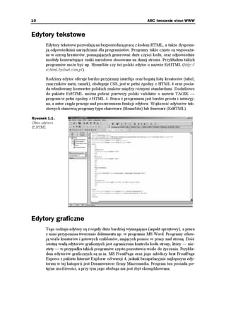 10                                                               ABC tworzenia stron WWW


Edytory tekstowe
       Edytory tekstowe pozwalają na bezpośrednią pracę z kodem HTML, a tak e dysponu-
       ją odpowiednimi narzędziami dla programistów. Programy takie często są wyposa a-
       ne w szereg kreatorów, pomagających generować du e części kodu, oraz odpowiednie
       moduły konwertujące znaki narodowe stosowane na danej stronie. Przykładem takich
       programów mo e być np. HomeSite czy te polski edytor o nazwie EzHTML (http://
       ezhtml.bydnet.com.pl).

       Rodzimy edytor oferuje bardzo przyjemny interfejs oraz bogatą listę kreatorów (tabel,
       znaczników meta, ramek), obsługuje CSS, jest w pełni zgodny z HTML 4 oraz posia-
       da wbudowany konwerter polskich znaków między ró nymi standardami. Dodatkowo
       do pakietu EzHTML mo na pobrać pierwszy polski validator o nazwie TAGIK —
       program w pełni zgodny z HTML 4. Praca z programem jest bardzo prosta i intuicyj-
       na, a autor ciągle pracuje nad poszerzeniem funkcji edytora. Większość edytorów tek-
       stowych stanowią programy typu shareware (HomeSite) lub freeware (EzHTML).

Rysunek 1.1.
Okno edytora
EzHTML




Edytory graficzne
       Tego rodzaju edytory są z reguły du o bardziej wymagające (aspekt sprzętowy), a praca
       z nimi przypomina tworzenie dokumentu np. w programie MS Word. Programy oferu-
       ją wiele kreatorów i gotowych szablonów, mających pomóc w pracy nad stroną. Dość
       istotną wadą edytorów graficznych jest ograniczona kontrola kodu strony, który — nie-
       stety — w przypadku takich programów często pozostawia wiele do yczenia. Przykła-
       dem edytorów graficznych są m.in. MS FrontPage oraz jego młodszy brat FrontPage
       Express z pakietu Internet Explorer od wersji 4, jednak bezapelacyjnie najlepszym edy-
       torem w tej kategorii jest Dreamweaver firmy Macromedia. Program ten posiada po-
       tę ne mo liwości, a przy tym jego obsługa nie jest zbyt skomplikowana.
 