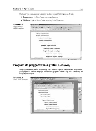 Rozdział 1. ♦ Wprowadzenie                                                           11


        Na temat wspomnianych programów mo esz przeczytać więcej na stronie:
            Dreamweaver — http://www.macromedia.com,
            MS Front Page — http://www.microsoft.com/frontpage.

Rysunek 1.2.
Okno edytora
MS Front Page




Program do przygotowania grafiki sieciowej
        Do przygotowania grafiki na potrzeby sieci mo esz u ywać bardzo wielu programów,
        poczynając od bardzo drogiego Photoshopa, poprzez Paint Shop Pro, a kończąc na
        bezpłatnym Gimpie.

Rysunek 1.3.
Okno Paint Shop Pro
 