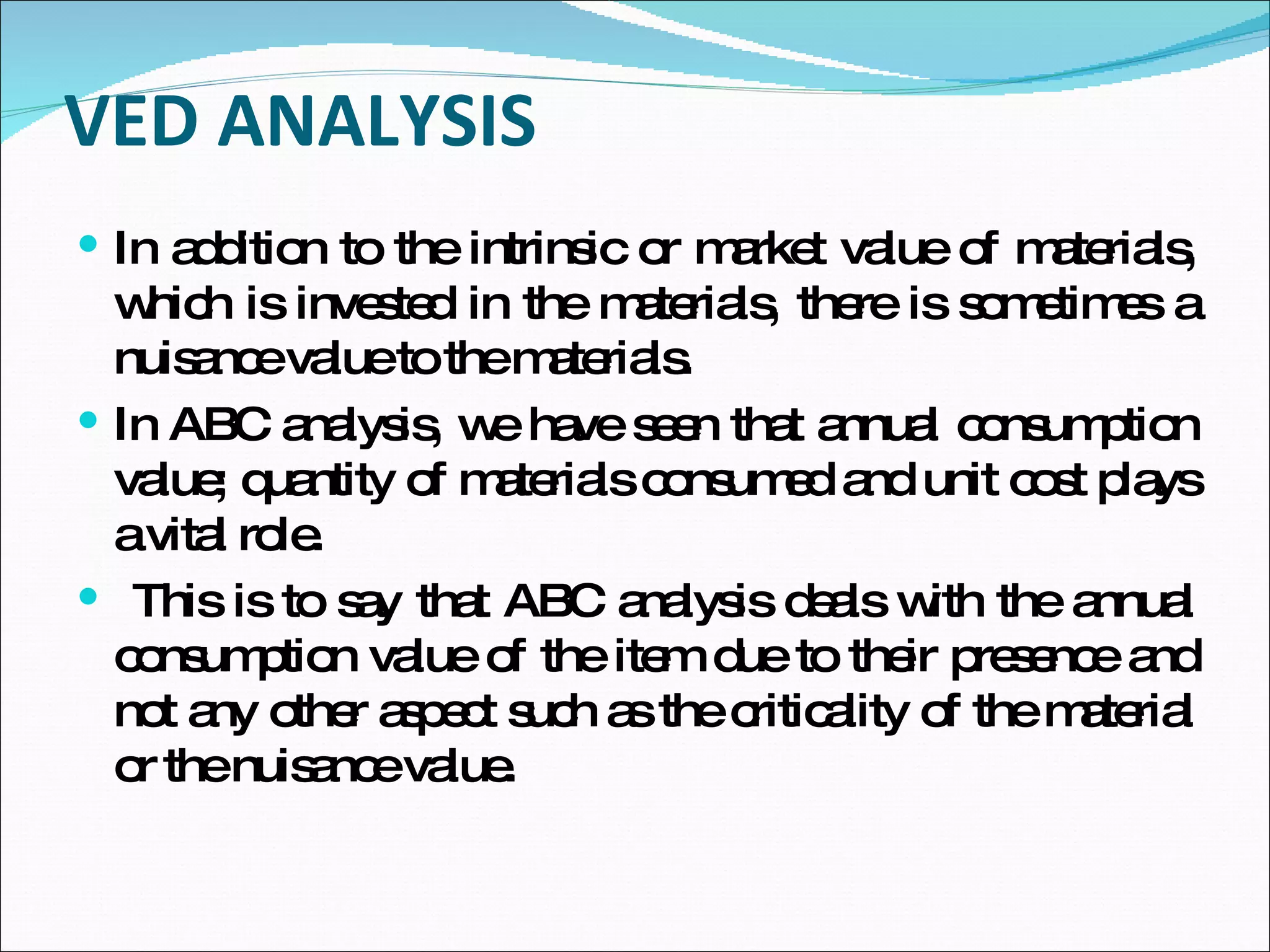 VED ANALYSIS In addition to the intrinsic or market value of materials, which is invested in the materials, there is sometimes a nuisance value to the materials.  In ABC analysis, we have seen that annual consumption value; quantity of materials consumed and unit cost plays a vital role. This is to say that ABC analysis deals with the annual consumption value of the item due to their presence and not any other aspect such as the criticality of the material or the nuisance value.  