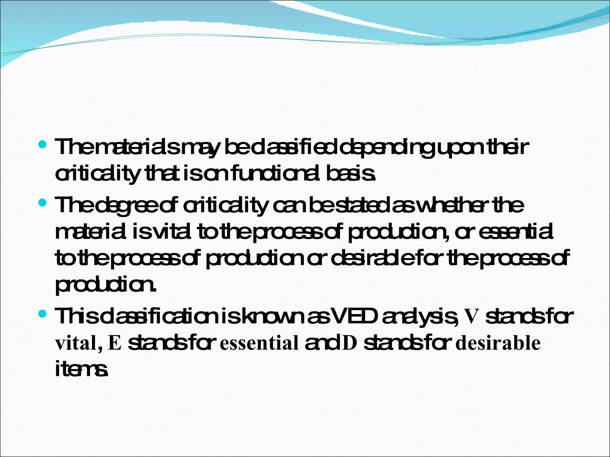 The materials may be classified depending upon their criticality that is on functional basis.  The degree of criticality can be stated as whether the material is vital to the process of production, or essential to the process of production or desirable for the process of production.  This classification is known as VED analysis,  V  stands for  vital ,  E  stands for  essential  and  D  stands for  desirable  items.  