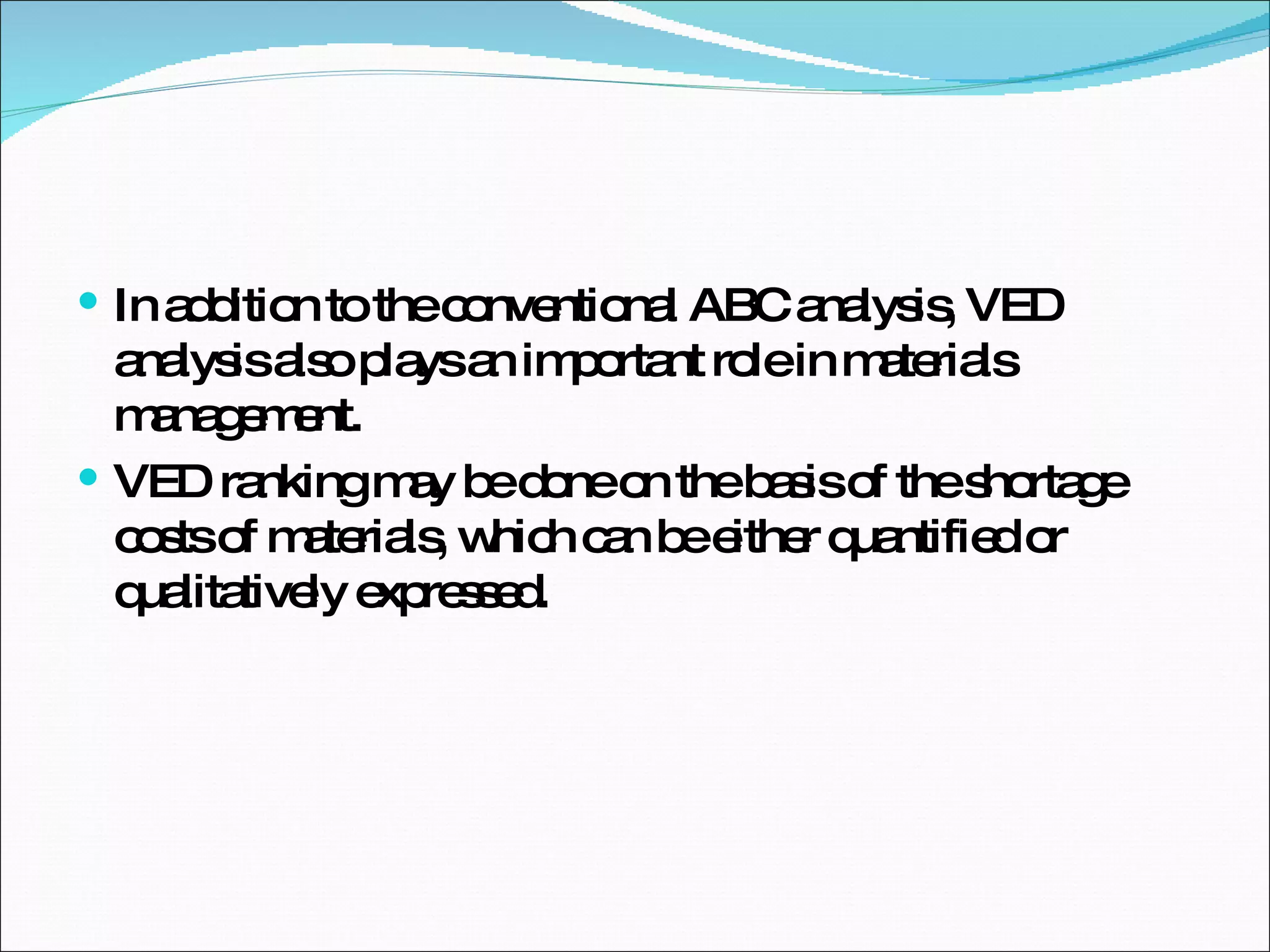 In addition to the conventional ABC analysis, VED analysis also plays an important role in materials management.  VED ranking may be done on the basis of the shortage costs of materials, which can be either quantified or qualitatively expressed.  