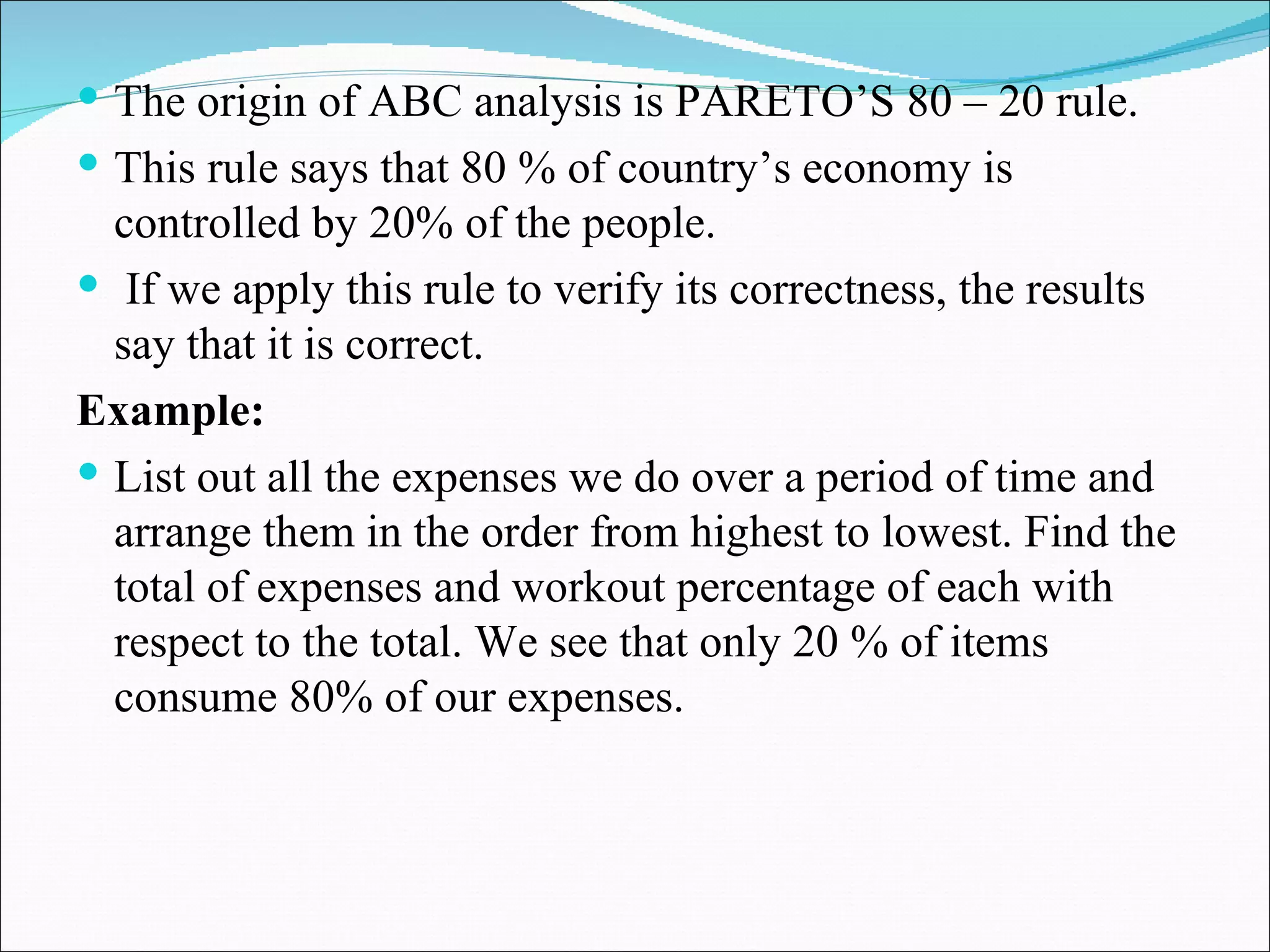 The origin of ABC analysis is PARETO’S 80 – 20 rule.  This rule says that 80 % of country’s economy is controlled by 20% of the people. If we apply this rule to verify its correctness, the results say that it is correct. Example:  List out all the expenses we do over a period of time and arrange them in the order from highest to lowest. Find the total of expenses and workout percentage of each with respect to the total. We see that only 20 % of items consume 80% of our expenses. 