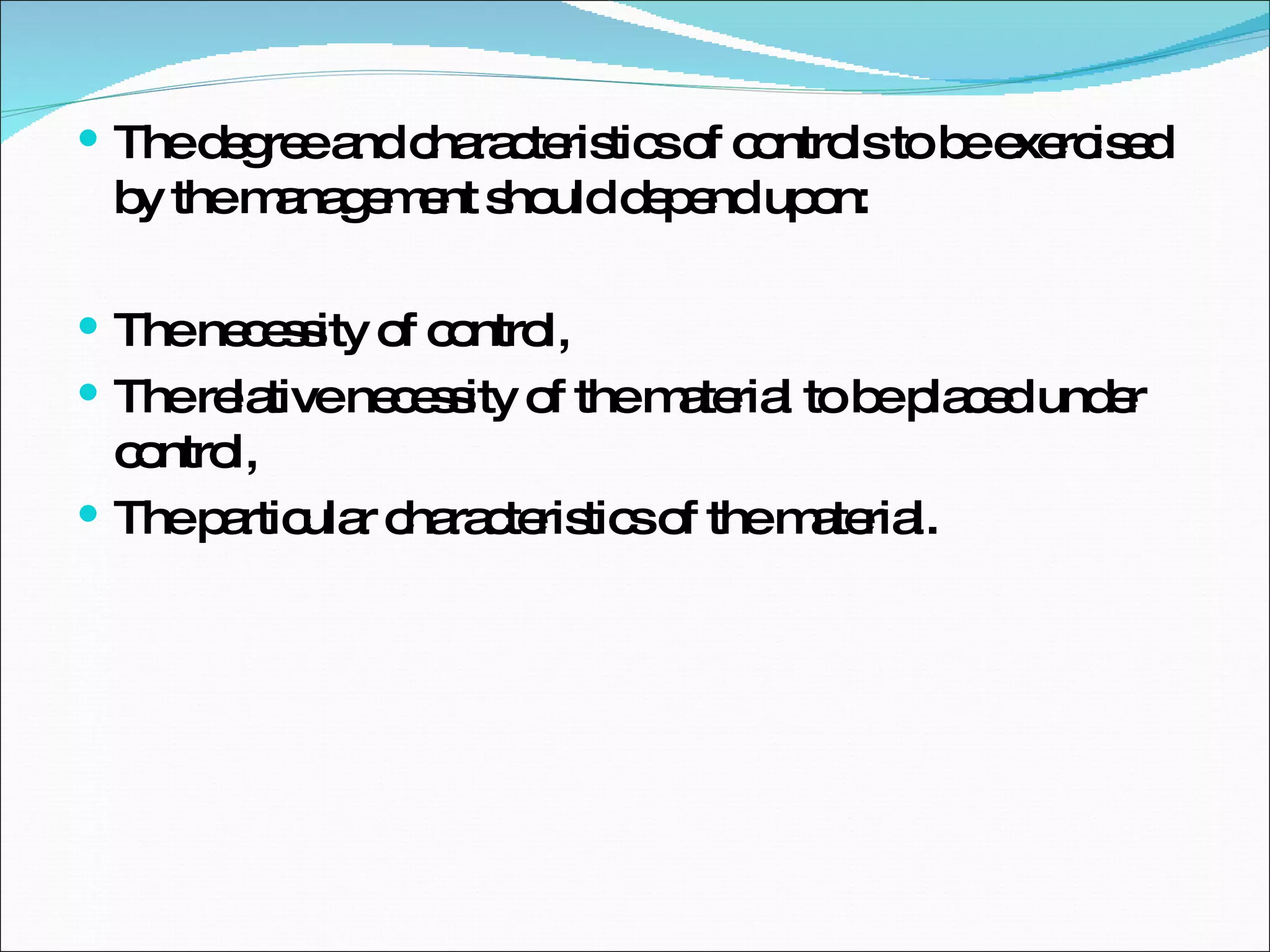 The degree and characteristics of controls to be exercised by the management should depend upon: The necessity of control, The relative necessity of the material to be placed under control,  The particular characteristics of the material. 