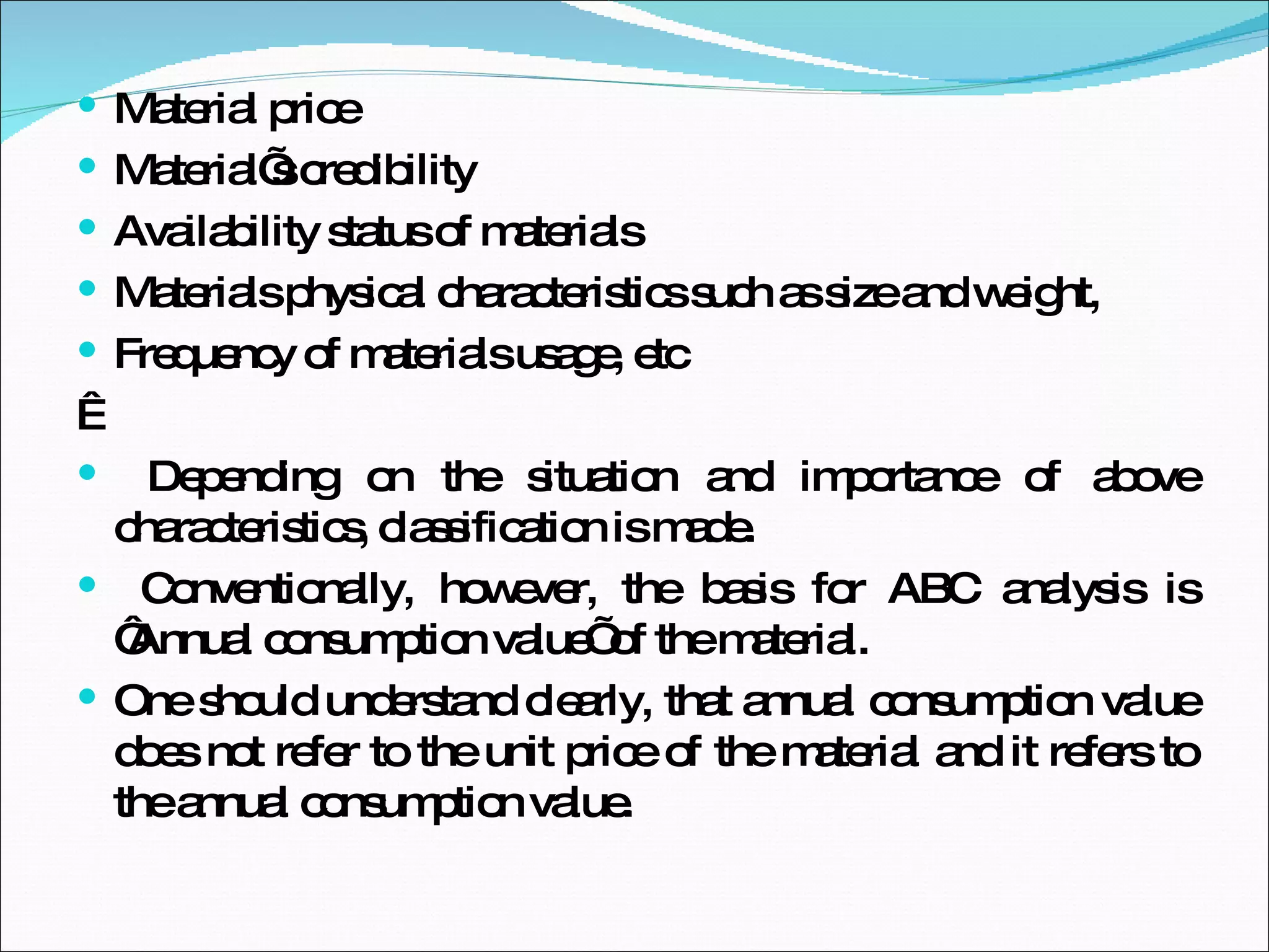 Material price Material’s credibility Availability status of materials Materials physical characteristics such as size and weight,  Frequency of materials usage, etc    Depending on the situation and importance of above characteristics, classification is made. Conventionally, however, the basis for ABC analysis is ‘Annual consumption value’ of the material.  One should understand clearly, that annual consumption value does not refer to the unit price of the material and it refers to the annual consumption value. 