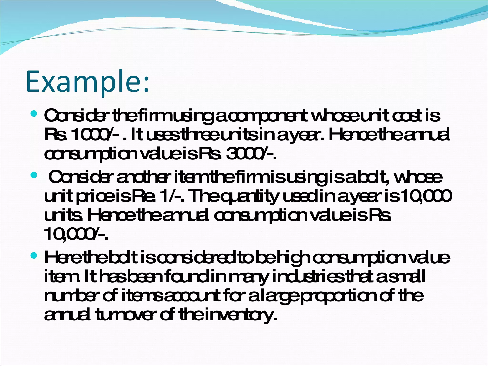 Example: Consider the firm using a component whose unit cost is Rs. 1000/- . It uses three units in a year. Hence the annual consumption value is Rs. 3000/-. Consider another item the firm is using is a bolt, whose unit price is Re. 1/-. The quantity used in a year is 10,000 units. Hence the annual consumption value is Rs. 10,000/-.  Here the bolt is considered to be high consumption value item. It has been found in many industries that a small number of items account for a large proportion of the annual turnover of the inventory.  