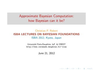 Approximate Bayesian Computation:
        how Bayesian can it be?

             Christian P. Robert
ISBA LECTURES ON BAYESIAN FOUNDATIONS
          ISBA 2012, Kyoto, Japan

        Universit´ Paris-Dauphine, IuF, & CREST
                 e
       http://www.ceremade.dauphine.fr/~xian


                  June 21, 2012
 
